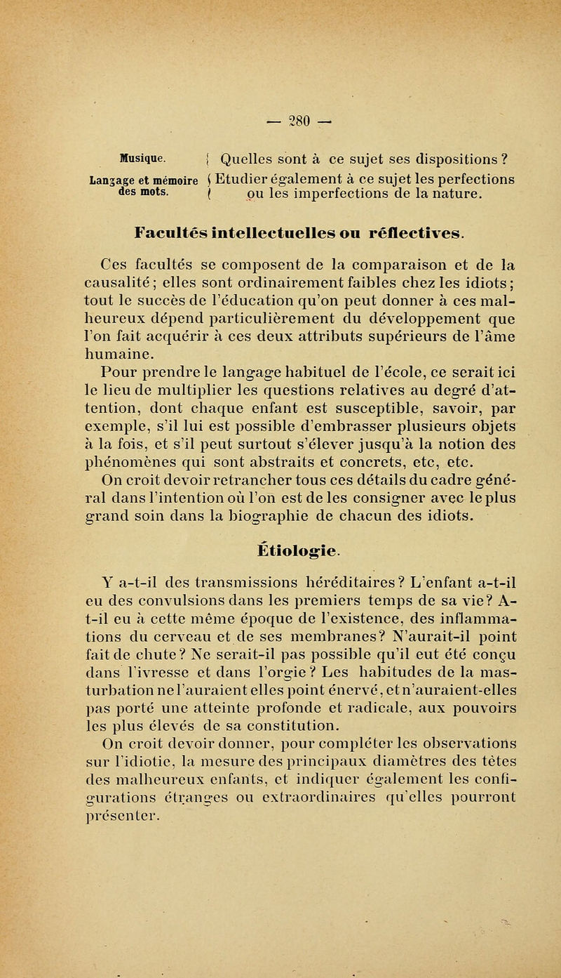 Musique. J Quelles sont à ce sujet ses dispositions ? Langage et mémoire i Etudier également à ce sujet les perfections des mots. | pu les imperfections de la nature. Facultés intellectuelles ou réflectîves. Ces facultés se composent de la comparaison et de la causalité ; elles sont ordinairement faibles chez les idiots ; tout le succès de l'éducation qu'on peut donner à ces mal- heureux dépend particulièrement du développement que l'on fait acquérir à ces deux attributs supérieurs de l'âme humaine. Pour prendre le langage habituel de l'école, ce serait ici le lieu de multiplier les questions relatives au degré d'at- tention, dont chaque enfant est susceptible, savoir, par exemple, s'il lui est possible d'embrasser plusieurs objets à la fois, et s'il peut surtout s'élever jusqu'à la notion des phénomènes qui sont abstraits et concrets, etc, etc. On croit devoir retrancher tous ces détails du cadre géné- ral dans l'intention où l'on est de les consigner avec le plus grand soin dans la biographie de chacun des idiots. Étiologfîe. Y a-t-il des transmissions héréditaires? L'enfant a-t-il eu des convulsions dans les premiers temps de sa vie? A- t-il eu à cette même époque de l'existence, des inflamma- tions du cerveau et de ses membranes? N'aurait-il point fait de chute? Ne serait-il pas possible qu'il eut été conçu dans l'ivresse et dans l'orgie? Les habitudes de la mas- turbation ne l'auraient elles point énervé, et n'auraient-elles pas porté une atteinte profonde et radicale, aux pouvoirs les plus élevés de sa constitution. On croit devoir donner, pour compléter les observations sur l'idiotie, la mesure des principaux diamètres des tètes des malheureux enfants, et indiquer également les confi- gurations étranges ou extraordinaires qu'elles pourront présenter.