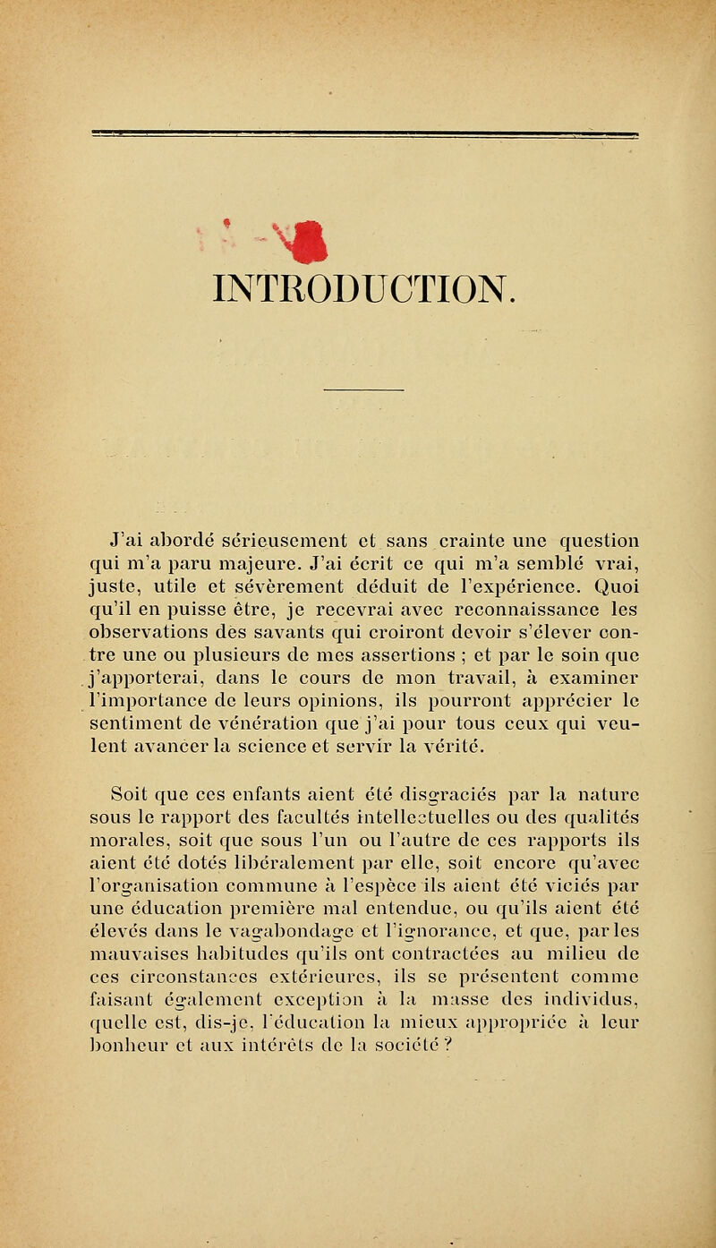 INTRODUCTION. J'ai abordé sérieusement et sans crainte une question qui m'a paru majeure. J'ai écrit ce qui m'a semblé vrai, juste, utile et sévèrement déduit de l'expérience. Quoi qu'il en puisse être, je recevrai avec reconnaissance les observations dès savants qui croiront devoir s'élcA^er con- tre une ou plusieurs de mes assertions ; et par le soin que j'apporterai, dans le cours de mon travail, à examiner l'importance de leurs opinions, ils pourront apprécier le sentiment de vénération que j'ai pour tous ceux qui veu- lent avancer la science et servir la vérité. Soit que ces enfants aient été disgraciés par la nature sous le rapport des facultés intellectuelles ou des qualités morales, soit que sous l'un ou l'autre de ces rapports ils aient été dotés libéralement par elle, soit encore qu'avec l'organisation commune à l'espèce ils aient été viciés par une éducation première mal entendue, ou qu'ils aient été élevés dans le vagabondage et l'ignorance, et que, parles mauvaises habitudes qu'ils ont contractées au milieu de ces circonstances extérieures, ils se présentent comme faisant également exception à la m:isse des individus, quelle est, dis-je, l'éducation la mieux appropriée à leur Jjonhcur et aux intérêts de la société?