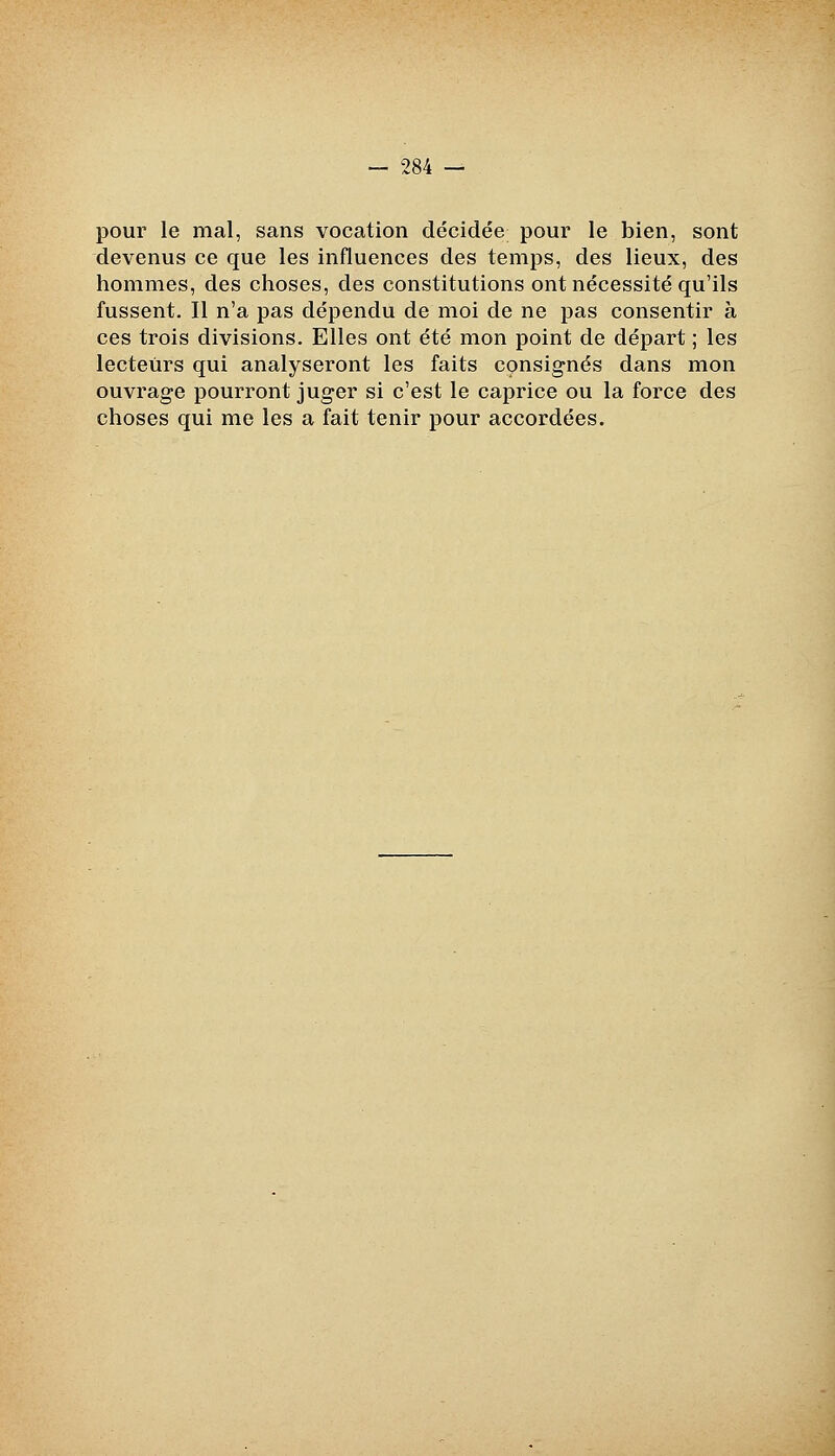 pour le mal, sans vocation décidée pour le bien, sont devenus ce que les influences des temps, des lieux, des hommes, des choses, des constitutions ont nécessité qu'ils fussent. Il n'a pas dépendu de moi de ne pas consentir à ces trois divisions. Elles ont été mon point de départ ; les lecteurs qui analyseront les faits consignés dans mon ouvrage pourront juger si c'est le caprice ou la force des choses qui me les a fait tenir pour accordées.