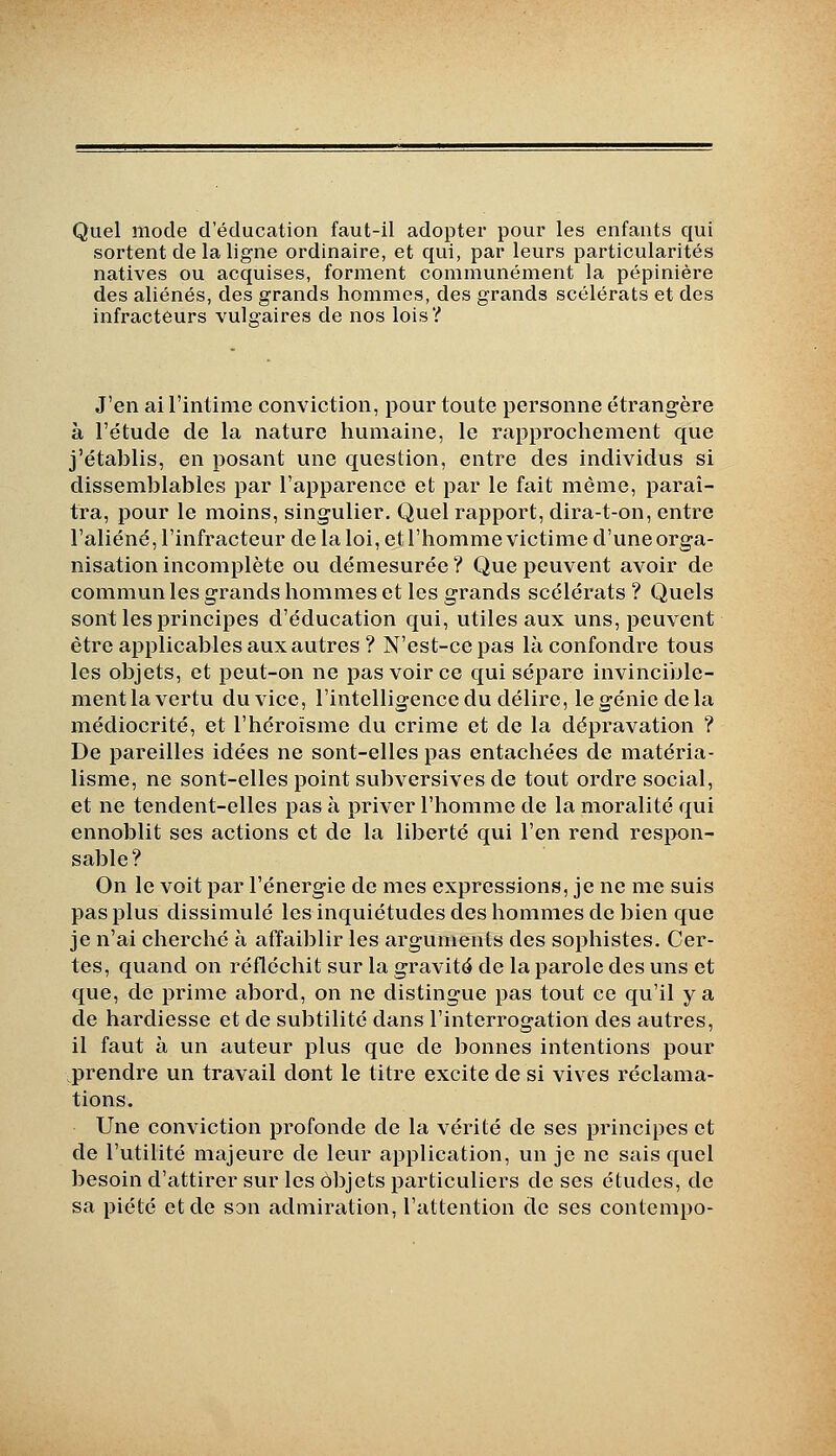 Quel mode d'éducation faut-il adopter pour les enfants qui sortent de la ligne ordinaire, et qui, par leurs particularités natives ou acquises, forment communément la pépinière des aliénés, des grands hommes, des grands scélérats et des infractèurs vulgaires de nos lois? J'en ai l'intime conviction, pour toute personne étrangère à l'étude de la nature humaine, le rapprochement que j'établis, en posant une question, entre des individus si dissemblables par l'apparence et par le fait même, paraî- tra, pour le moins, singulier. Quel rapport, dira-t-on, entre l'aliéné, l'infracteur de la loi, et l'homme victime d'une orga- nisation incomplète ou démesurée ? Que peuvent avoir de communies grands hommes et les grands scélérats ? Quels sont les principes d'éducation qui, utiles aux uns, peuvent être applicables aux autres ? N'est-ce pas là confondre tous les objets, et i3eut-on ne pas voir ce qui sépare invincible- ment la vertu du vice, l'intelligence du délire, le génie delà médiocrité, et l'héroïsme du crime et de la dépravation ? De pareilles idées ne sont-elles pas entachées de matéria- lisme, ne sont-elles point subversives de tout ordre social, et ne tendent-elles pas à priver l'homme de la moralité qui ennoblit ses actions et de la liberté qui l'en rend respon- sable? On le voit par l'énergie de mes expressions, je ne me suis pas plus dissimulé les inquiétudes des hommes de bien que je n'ai cherché à affaiblir les arguments des sophistes. Cer- tes, quand on réfléchit sur la gravité de la parole des uns et c[ue, de prime abord, on ne distingue pas tout ce qu'il y a de hardiesse et de subtilité dans l'interrogation des autres, il faut à un auteur plus que de bonnes intentions pour prendre un travail dont le titre excite de si vives réclama- tions. Une conviction profonde de la vérité de ses principes et de l'utilité majeure de leur application, un je ne sais quel besoin d'attirer sur les objets particuliers de ses études, de sa piété et de son admiration, l'attention de ses contempo-