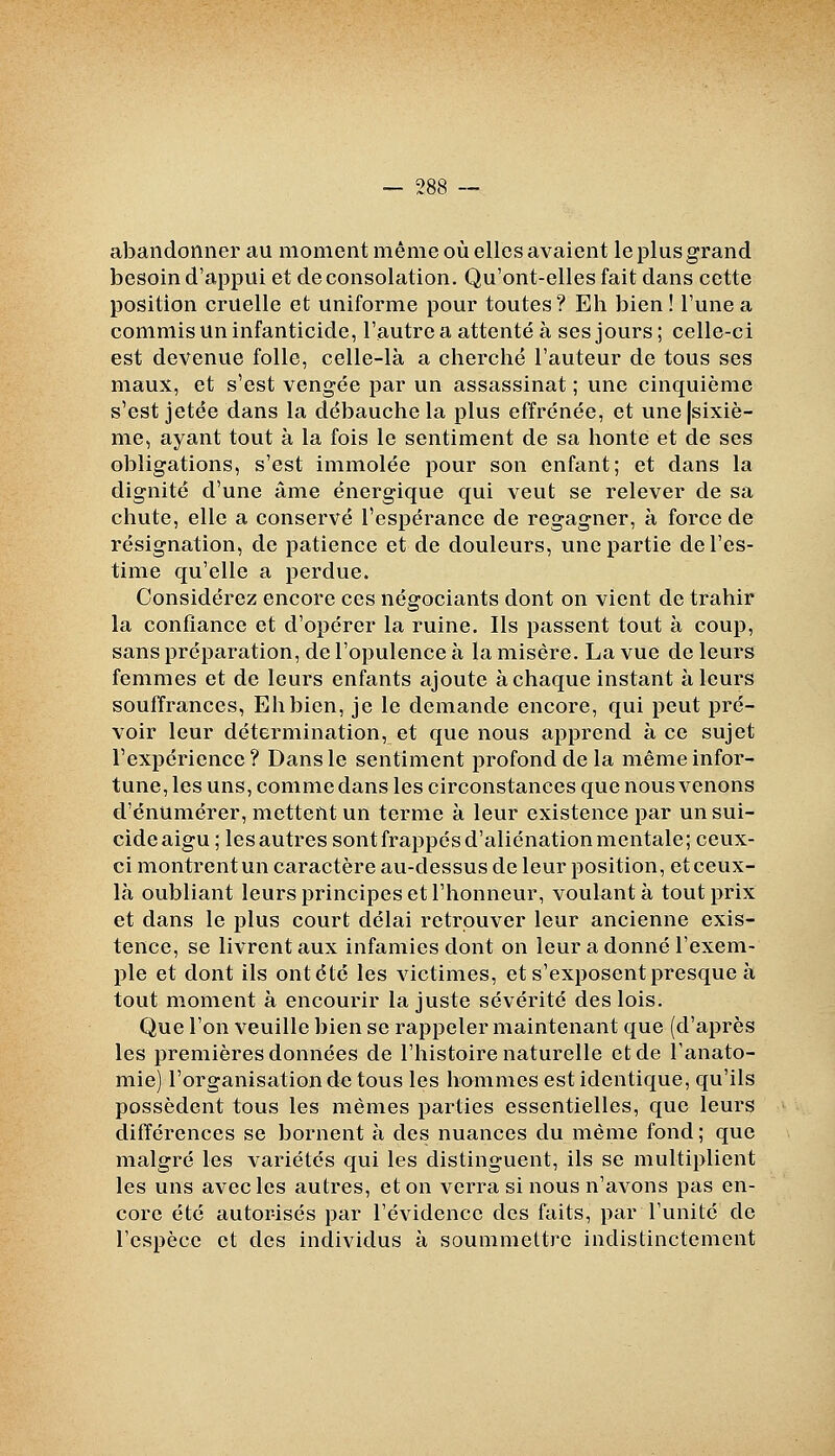 abandonner au moment même où elles avaient le plus grand besoind'appui et de consolation. Qu'ont-elles fait dans cette position cruelle et uniforme pour toutes? Eh bien ! Tune a commis un infanticide, l'autre a attenté à ses jours ; celle-ci est devenue folle, celle-là a cherché l'auteur de tous ses maux, et s'est vengée par un assassinat ; une cinquième s'est jetée dans la débauche la plus effrénée, et une|sixiè- me, ayant tout à la fois le sentiment de sa honte et de ses obligations, s'est immolée pour son enfant; et dans la dignité d'une âme énergique qui veut se relever de sa chute, elle a conservé l'espérance de regagner, à force de résignation, de patience et de douleurs, une partie de l'es- time qu'elle a perdue. Considérez encore ces négociants dont on vient de trahir la confiance et d'opérer la ruine. Ils passent tout à coup, sans préparation, de l'opulence à la misère. La vue de leurs femmes et de leurs enfants ajoute à chaque instant à leurs souffrances, Eh bien, je le demande encore, qui peut pré- voir leur détermination, et que nous apprend à ce sujet l'expérience? Dans le sentiment profond de la même infor- tune, les uns, comme dans les circonstances que nous venons d'énUmérer, mettent un terme à leur existence par un sui- cide aigu ; les autres sont frappés d'aliénation mentale; ceux- ci montrentun caractère au-dessus de leur position, etceux- là oubliant leurs principes et l'honneur, voulant à tout prix et dans le plus court délai retrouver leur ancienne exis- tence, se livrent aux infamies dont on leur adonné l'exem- ple et dont ils ont été les victimes, et s'exposent presque à tout moment à encourir la juste sévérité des lois. Que l'on veuille bien se rappeler maintenant que (d'après les premières données de l'histoire naturelle et de l'anato- mie) l'organisation de tous les hommes est identique, qu'ils possèdent tous les mêmes parties essentielles, que leurs différences se bornent à des nuances du même fond ; que malgré les variétés qui les distinguent, ils se multiplient les uns avec les autres, et on verra si nous n'avons pas en- core été autorisés par l'évidence des faits, par l'unité de l'espèce et des individus à soummettre indistinctement