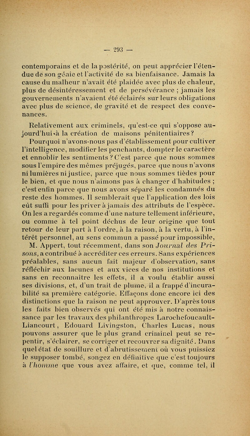 contemporains et de la postérité, on peut apprécier l'éten- due de son génie et l'activité de sa bienfaisance. Jamais la cause du malheur n'avait été plaidée avec plus de chaleur, plus de désintéressement et de persévérance ; jamais les gouvernements n'avaient été éclairés sur leurs obligations avec plus de science, de gravité et de respect des conve- nances. Relativement aux criminels, qu'est-ce qui s'oppose au- jourd'hui »à la création de maisons pénitentiaires? Pourquoi n'avons-nous pas d'établissement pour cultiver l'intelligence, modifier les penchants, dompter le caractère et ennoblir les sentiments ? C'est parce que nous sommes sous l'empire des mêmes préjugés, parce que nous n'avons ni lumières ni justice, parce que nous sommes tièdes pour le bien, et que nous n'aimons pas à changer d'habitudes ; c'est enfin parce que nous avons séparé les condamnés du reste des hommes. Il semblerait que l'application des lois eût sufïi pour les priver à jamais des attributs de l'espèce. On les a regardés comme d'une nature tellement inférieure, ou comme à tel point déchus de leur origine que tout retour de leur part à l'ordre, à la raison, à la vertu, à l'in- térêt personnel, au sens commun a passé pour impossible, M. Appert, tout récemment, dans son Journal des Pri- sons, a contribué h accréditer ces erreurs. Sans expériences préalables, sans aucun fait majeur d'observation, sans réfléchir aux lacunes et aux vices de nos institutions et sans en reconnaître les effets, il a voulu établir aussi ses divisions, et, d'un trait de plume, il a frappé d'incura- bilité sa première catégorie. Effaçons donc encore ici des distinctions que la raison ne peut approuver. D'après tous les faits bien observés qui ont été mis à notre connais- sance par les travaux des philanthropes Larochefoucault- Liancourt, Edouard Livingston, Charles Lucas, nous pouvons assurer que le plus grand criminel peut se re- pentir, s'éclairer, se corriger et recouvrer sa dignité. Dans quel état de souillure et dabrutissemeni où vous puissiez le supposer tombé, songez en définitive que c'est toujours à l'homme que vous avez affaire, et que, comme tel, il