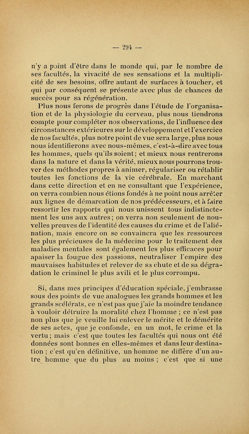 n'y a point d'ôtre dans le monde qui, par le nombre de ses facultés, la vivacité de ses sensations et la multipli- cité de ses besoins, offre autant de surfaces à toucher, et qui par conséquent se présente avec plus de chances de succès pour sa régénération. Plus nous ferons de progrès dans l'étude de l'organisa- tion et de la physiologie du cerveau, plus nous tiendrons compte pour compléter nos observations, de l'influence des circonstances extérieures sur le développement et l'exercice de nos facultés, plus notre point de vue sera large, plus nous nous identifierons avec nous-mêmes, c'est-à-dire avec tous les hommes, quels qu'ils soient; et mieux nous rentrerons dans la nature et dans la vérité, mieux nous pourrons trou- ver des méthodes propres à animer, régulariser ou rétablir toutes les fonctions de la vie cérébrale. En marchant dans cette direction et en ne consultant que l'expérience, on verra combien nous étions fondés à ne point nous arrêter aux lignes de démarcation de nos prédécesseurs, et à faire ressortir les rapports qui nous unissent tous indistincte- ment les uns aux autres ; on verra non seulement de nou- velles preuves de l'identité des causes du crime et de l'alié- nation, mais encore on se convaincra que les ressources les plus jDrécieuses de la médecine pour le traitement des maladies mentales sont également les plus efïïcaces pour apaiser la fougue des passions, neutraliser l'empire des mauvaises habitudes et relever de sa chute et de sa dégra- dation le criminel le plus avili et le plus corrompu. Si, dans mes principes d'éducation spéciale, j'embrasse sous des points de vue analogues les grands hommes et les grands scélérats, ce n'est pas que j'aie la moindre tendance à vouloir détruire la moralité chez l'homme ; ce n'est pas non plus que je veuille lui enlever le mérite et le démérite de ses actes, que je confonde, en un mot, le crime et la vertu ; mais c'est que toutes les facultés qui nous ont été données sont bonnes en elles-mêmes et dans leur destina- tion ; c'est qu'en définitive, un homme ne diffère d'un au- tre homme que du plus au moins ; c'est que si une