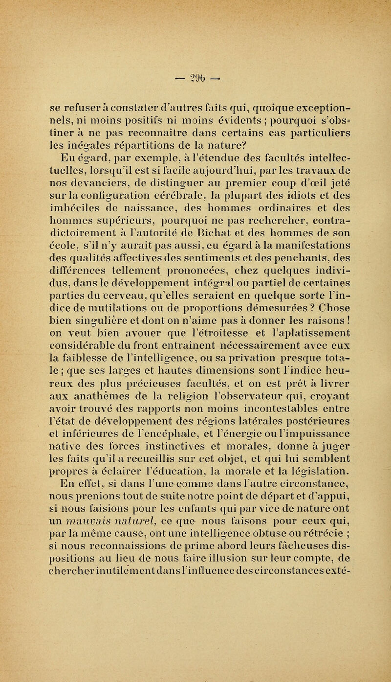 se refuser à constater crautros faits qui, quoique exception- nels, ni moins positifs ni moins évidents ; pourquoi s'obs- tiner à ne pas reconnaître dans certains cas particuliers les inégales répartitions de la nature? Eu égard, par exemple, à l'étendue des facultés intellec- tuelles, lorsqu'il est si facile aujourd'hui, par les travaux de nos devanciers, de distinguer au premier coup d'œil jeté sur la configuration cérébrale, la plupart des idiots et des imbéciles de naissance, des hommes ordinaires et des hommes supérieurs, pourquoi ne pas rechercher, contra- dictoiremcnt à l'autorité de Bichat et des hommes de son école, s'il n'y aurait pas aussi, eu égard à la manifestations des qualités affectives des sentiments et des penchants, des différences tellement prononcées, chez quelques indivi- dus, dans le développement intégral ou partiel de certaines parties du eerveau, qu'elles seraient en quelque sorte l'in- dice de mutilations ou de proportions démesurées ? Chose bien singulière et dont on n'aime pas à donner les raisons ! on veut bien avouer que l'étroitesse et l'aplatissement considérable du front entraînent nécessairement avec eux la faiblesse de l'intelligence, ou sa privation presque tota- le ; que ses larges et hautes dimensions sont l'indice heu- reux des plus précieuses facultés, et on est prêt à livrer aux anathèmes de la religion l'observateur qui, croyant avoir trouvé des rapports non moins incontestables entre l'état de développement des rég-ions latérales postérieures et inférieures de l'encéphale, et l'énergie ou l'impuissance native des forces instinctives et morales, donne à juger les faits qu'il a recueillis sur cet objet, et qui lui semblent propres à éclairer l'éducation, la morale et la législation. En effet, si dans l'une comme dans l'autre circonstance, nous prenions tout de suite notre point de départ et d'appui, si nous faisions pour les enfants qui par vice de nature ont un mauvais naturel, ce que nous faisons pour ceux qui, par la même cause, ont une intelligence obtuse ou rétrécie ; si nous reconnaissions de prime al)ord leurs fâcheuses dis- positions au lieu de nous faire illusion sur leur compte, de cherchcrinutilcmentdans l'influence des circonstances exté-