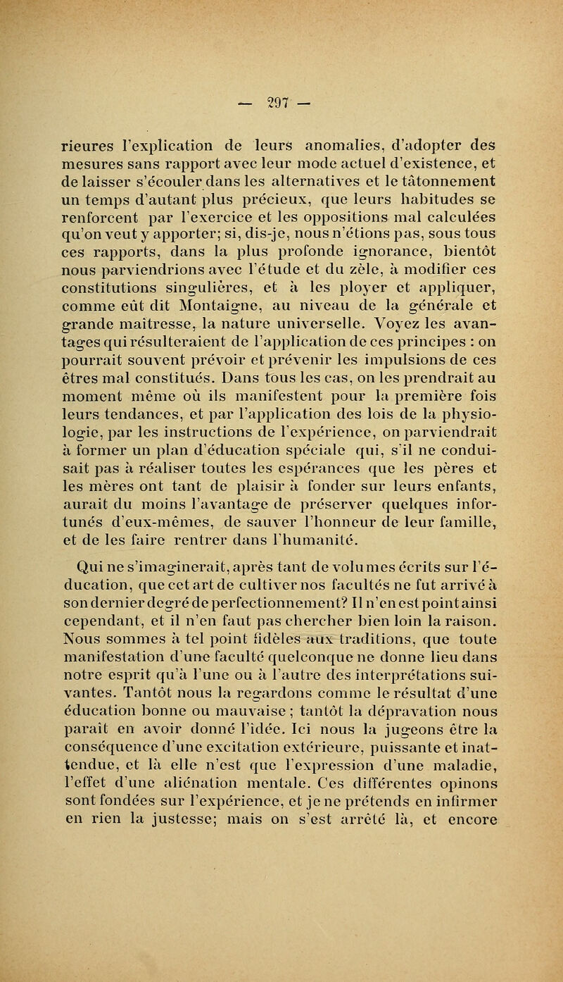 rieures l'explication de leurs anomalies, d'adopter des mesures sans rapport avec leur mode actuel d'existence, et délaisser s'écouler dans les alternatives et le tâtonnement un temps d'autant plus précieux, que leurs habitudes se renforcent par l'exercice et les oppositions mal calculées qu'on veut y apporter; si, dis-je, nous n'étions pas, sous tous ces rapports, dans la plus profonde ignorance, bientôt nous parviendrions avec l'étude et du zèle, à modifier ces constitutions singulières, et à les ployer et appliquer, comme eût dit Montaigne, au niveau de la générale et grande maîtresse, la nature universelle. Voyez les avan- tages qui résulteraient de l'application de ces principes : on pourrait souvent prévoir et prévenir les impulsions de ces êtres mal constitués. Dans tous les cas, on les prendrait au moment même où ils manifestent pour la première fois leurs tendances, et par l'application des lois de la physio- logie, par les instructions de l'expérience, on parviendrait à former un plan d'éducation spéciale qui, s'il ne condui- sait pas à réaliser toutes les espérances que les pères et les mères ont tant de plaisir à fonder sur leurs enfants, aurait du moins l'avantage de préserver quelques infor- tunés d'eux-mêmes, de sauver l'honneur de leur famille, et de les faire rentrer dans l'humanité. Qui ne s'imaginerait, après tant de volumes écrits sur l'é- ducation, que cet art de cultiver nos facultés ne fut arrivé à son dernier degré de perfectionnement? Il n'en est point ainsi cependant, et il n'en faut pas chercher bien loin la raison. Nous sommes h tel point fidèles aux traditions, que toute manifestation d'une faculté quelconque ne donne lieu dans notre esprit qu'à l'une ou à l'autre des interprétations sui- vantes. Tantôt nous la regardons comme le résultat d'une éducation bonne ou mauvaise ; tantôt la dépravation nous paraît en avoir donné l'idée. Ici nous la jugeons être la conséquence d'une excitation extérieure, puissante et inat- tendue, et là elle n'est que l'expression d'une maladie, l'effet d'une aliénation mentale. Ces différentes opinons sont fondées sur l'expérience, et je ne prétends en infirmer en rien la justesse; mais on s'est arrêté là, et encore