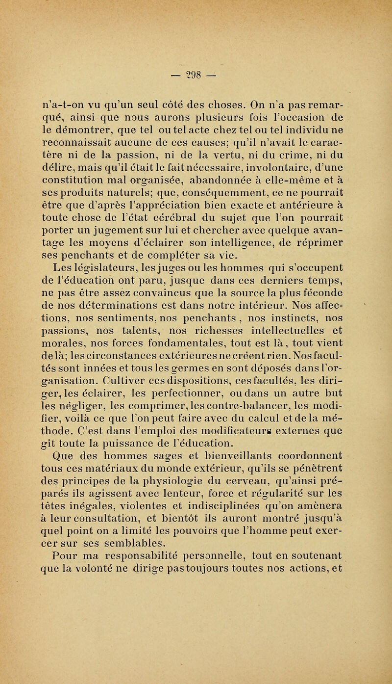 n'a-t-on vu qu'un seul côté des choses. On n'a pas remar- qué, ainsi que nous aurons plusieurs fois l'occasion de le démontrer, que tel ou tel acte chez tel ou tel individu ne reconnaissait aucune de ces causes; qu'il n'avait le carac- tère ni de la passion, ni de la vertu, ni du crime, ni du délire, mais qu'il était le fait nécessaire, involontaire, d'une constitution mal organisée, abandonnée à elle-même et à ses produits naturels; que, conséquemment, ce ne pourrait être que d'après l'appréciation bien exacte et antérieure à toute chose de l'état cérébral du sujet que l'on pourrait porter un jugement sur lui et chercher avec quelque avan- tage les moyens d'éclairer son intelligence, de réprimer ses penchants et de compléter sa vie. Les législateurs, les juges ou les hommes qui s'occupent de l'éducation ont paru, jusque dans ces derniers temps, ne pas être assez convaincus que la source la plus féconde de nos déterminations est dans notre intérieur. Nos affec- tions, nos sentiments, nos penchants , nos instincts, nos passions, nos talents, nos richesses intellectuelles et morales, nos forces fondamentales, tout est là, tout vient delà; les circonstances extérieures ne créent rien. Nos facul- tés sont innées et tous les germes en sont déposés dans l'or- ganisation. Cultiver ces dispositions, ces facultés, les diri- ger, les éclairer, les perfectionner, ou dans un autre but les négliger, les comprimer, les contre-balancer, les modi- fier, voilà ce que l'on peut faire avec du calcul et de la mé- thode. C'est dans l'emploi des modificateurs externes que gît toute la puissance de l'éducation. Que des hommes sages et bienveillants coordonnent tous ces matériaux du monde extérieur, qu'ils se pénètrent des principes de la physiologie du cerveau, qu'ainsi pré- parés ils agissent avec lenteur, force et régularité sur les têtes inégales, violentes et indisciplinées qu'on amènera à leur consultation, et bientôt ils auront montré jusqu'à quel point on a limité les pouvoirs que l'homme peut exer- cer sur ses semblables. Pour ma responsabilité personnelle, tout en soutenant que la volonté ne dirige pas toujours toutes nos actions, et