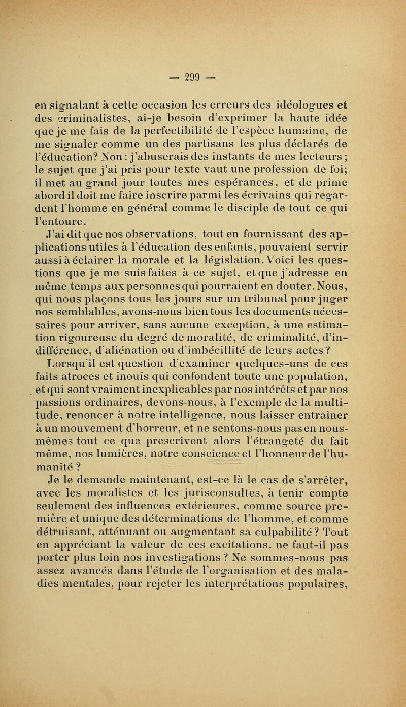 en signalant à cette occasion les erreurs des idéolog-ues et des criminalistes, ai-je besoin d'exprimer la haute idée que je me fais de la perfectibilité de l'espèce humaine, de me signaler comme un des partisans les plus déclarés de l'éducation? Non: j'abuserais des instants de mes lecteurs ; le sujet que j'ai pris pour texte vaut une profession de foi; il met au grand jour toutes mes espérances, et de prime abord il doit me faire inscrire parmi les écrivains qui regar- dent l'homme en général comme le disciple de tout ce qui l'entoure. J'ai dit que nos observations, tout en fournissant des ap- plications utiles à l'éducation des enfants, pouvaient servir aussi à éclairer la morale et la législation. Voici les ques- tions que je me suisfaites à ce sujet, et que j'adresse en même temps aux personnes qui pourraient en douter. Nous, qui nous plaçons tous les jours sur un tribunal pour juger nos semblables, avons-nous bien tous les documents néces- saires pour arriver, sans aucune exception, à une estima- tion rigoureuse du degré de moi^alité, de criminalité, d'in- différence, d'aliénation ou d'imbécillité de leurs actes? Lorsqu'il est question d'examiner quelques-uns de ces faits atroces et inouïs qui confondent toute une population, et qui sont vraiment inexplicables par nos intérêts et par nos passions ordinaires, devons-nous, à l'exemple de la multi- tude, renoncer à notre intelligence, nous laisser entraîner à un mouvement d'horreur, et ne sentons-nous pas en nous- mêmes tout ce que prescrivent alors l'étrangeté du fait même, nos lumières, notre conscience et l'honneur de l'hu- manité ? Je le demande maintenant, est-ce là le cas de s'arrêter, avec les moralistes et les jurisconsultes, à tenir compte seulement des influences extérieures, comme source pre- mière et unique des déterminations de l'homme, et comme détruisant, atténuant ou augmentant sa culpabilité? Tout en appréciant la valeur de ces excitations, ne faut-il pas porter plus loin nos investigations ? Ne sommes-nous pas assez avancés dans l'étude de l'organisation et des mala- dies mentales, pour rejeter les interprétations populaires,
