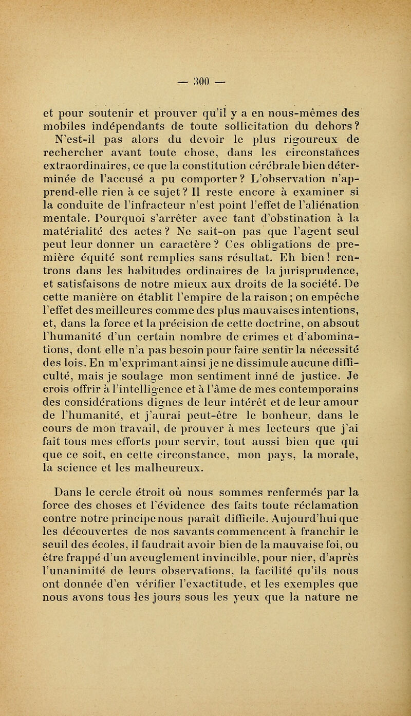 et pour soutenir et prouver qu'il y a en nous-mêmes des mobiles indépendants de toute sollicitation du dehors? N'est-il pas alors du devoir le plus rigoureux de rechercher avant toute chose, dans les circonstances extraordinaires, ce que la constitution cérébrale bien déter- minée de l'accusé a pu comporter ? L'observation n'ap- prend-elle rien à ce sujet? Il reste encore à examiner si la conduite de l'infracteur n'est point l'effet de l'aliénation mentale. Pourquoi s'arrêter avec tant d'obstination à la matérialité des actes ? Ne sait-on pas que l'agent seul peut leur donner un caractère ? Ces obligations de pre- mière équité sont remplies sans résultat. Eh bien ! ren- trons dans les habitudes ordinaires de la jurisprudence, et satisfaisons de notre mieux aux droits de la société. De cette manière on établit l'empire de la raison ; on empêche l'effet des meilleures comme des plus mauvaises intentions, et, dans la force et la précision de cette doctrine, on absout l'humanité d'un certain nombre de crimes et d'abomina- tions, dont elle n'a pas besoin pour faire sentir la nécessité des lois. En m'exprimant ainsi je ne dissimule aucune diffi- culté, mais je soulage mon sentiment inné de justice. Je crois ofYrir à l'intelligence et à l'âme de mes contemporains des considérations dignes de leur intérêt et de leur amour de l'humanité, et j'aurai peut-être le bonheur, dans le cours de mon travail, de prouver à mes lecteurs que j'ai fait tous mes efforts pour servir, tout aussi bien que qui que ce soit, en cette circonstance, mon pays, la morale, la science et les malheureux. Dans le cercle étroit où nous sommes renfermés par la force des choses et l'évidence des faits toute réclamation contre notre principe nous parait difficile. Aujourd'hui que les découvertes de nos savants commencent à franchir le seuil des écoles, il faudrait avoir bien de la mauvaise foi, ou être frappé d'un aveuglement invincible, pour nier, d'après l'unanimité de leurs observations, la facilité qu'ils nous ont donnée d'en vérifier l'exactitude, et les exemples que nous avons tous les jours sous les yeux que la nature ne