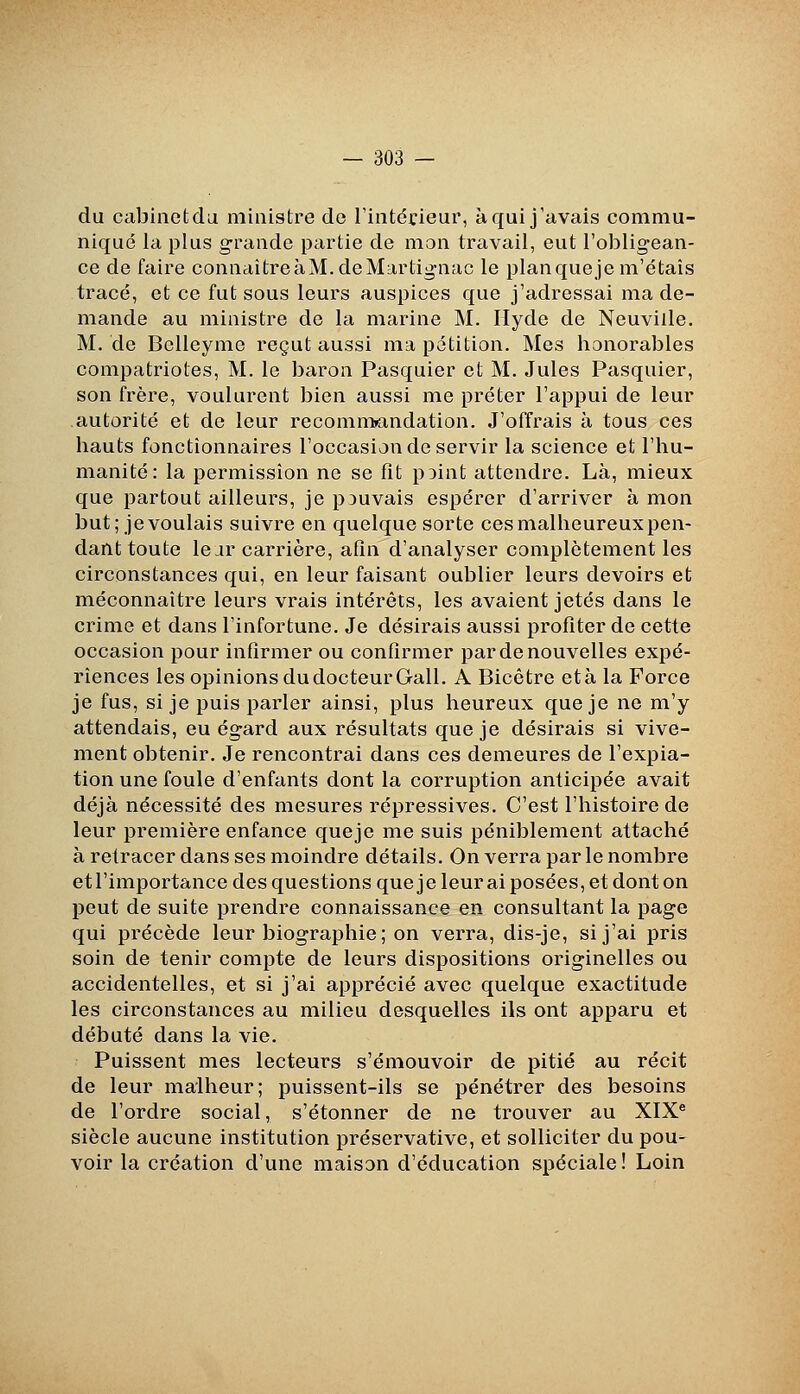 du cabinet du ministre de l'intérieur, à qui j'avais commu- niqué la plus grande partie de mon travail, eut l'obligean- ce de faire connaîtreàM.deMartig-nac le planqueje m'étais tracé, et ce fut sous leurs auspices que j'adressai ma de- mande au ministre de la marine M. Ilyde de Neuville. M. de Belleyme reçut aussi ma pétition. Mes honorables compatriotes, M. le baron Pasquier et M. Jules Pasquier, son frère, voulurent bien aussi me prêter l'appui de leur autorité et de leur recomn>andation. J'offrais à tous ces hauts fonctionnaires l'occasion de servir la science et l'hu- manité: la permission ne se fît pDint attendre. Là, mieux que partout ailleurs, je pouvais espérer d'arriver à mon but; jevoulais suivre en quelque sorte cesmalheureuxpen- dant toute le jr carrière, afin d'analyser complètement les circonstances qui, en leur faisant oublier leurs devoirs et méconnaître leurs vrais intérêts, les avaient jetés dans le crime et dans l'infortune. Je désirais aussi profiter de cette occasion pour infirmer ou confirmer par de nouvelles expé- riences les opinions du docteur Gall. A Bicôtre età la Force je fus, si je puis parler ainsi, plus heureux que je ne m'y attendais, eu égard aux résultats que je désirais si vive- ment obtenir. Je rencontrai dans ces demeures de l'expia- tion une foule d'enfants dont la corruption anticipée avait déjà nécessité des mesures répressives. C'est l'histoire de leur première enfance queje me suis péniblement attaché à retracer dans ses moindre détails. On verra par le nombre et l'importance des questions que je leur ai posées, et dont on peut de suite prendre connaissance en consultant la page qui précède leur biographie; on verra, dis-je, si j'ai pris soin de tenir compte de leurs dispositions originelles ou accidentelles, et si j'ai apprécié avec quelque exactitude les circonstances au milieu desquelles ils ont apparu et débuté dans la vie. Puissent mes lecteurs s'émouvoir de pitié au récit de leur malheur; puissent-ils se pénétrer des besoins de l'ordre social, s'étonner de ne trouver au XIX® siècle aucune institution préservative, et solliciter du pou- voir la création d'une maison d'éducation spéciale ! Loin