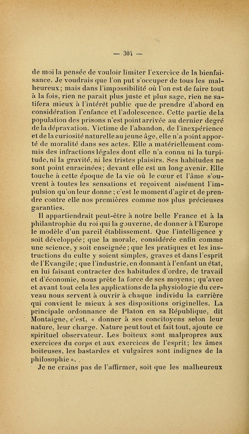 de moi la pensée de vouloir limiter l'exercice de la bienfai- sance. Je voudrais que Ton put s'occuper de tous les mal- heureux; mais dans rimpossibilité où l'on est de faire tout à la fois, rien ne parait plus juste et plus sage, rien ne sa- tifera mieux à l'intérêt public que de prendre d'abord en considération l'enfance et l'adolescence. Cette partie delà population des prisons n'est point arrivée au dernier degré de la dépravation. Victime de l'abandon, de l'inexpérience et de la curiosité naturelle au jeune âge, elle n'a point appor- té de moralité dans ses actes. Elle a matériellement com- mis des infractions légales dont elle n'a connu ni la turpi- tude, ni la gravité, ni les tristes plaisirs. Ses habitudes ne sont point enracinées; devant elle est un long avenir. Elle touche à cette époque de la vie où le cœur et l'âme s'ou- vrent à toutes les sensations et reçoivent aisément l'im- pulsion qu'on leur donne ; c'est le moment d'agir et de pren- dre contre elle nos premières comme nos plus précieuses garanties. Il appartiendrait peut-être à notre belle France et à la philantrophie du roi qui la gouverne, de donner à l'Euro^se le modèle d'un pareil établissement. Que l'intelligence y soit développée; que la morale, considérée enfin comme une science, y soit enseignée; que les pratiques et les ins- tructions du culte y soient simples, graves et dans l'esprit de l'Evangile ; que l'industrie, en donnant à l'enfant un état, en lui faisant contracter des habitudes d'ordre, de travail et d'économie, nous prête la force de ses moyens ; qu'avec et avant tout cela les applications de la physiologie du cer- veau nous servent à ouvrir à chaque individu la carrière qui convient le mieux à ses dispositions originelles. La principale ordonnance de Platon en sa République, dit Montaigne, c'est, « donner à ses concitoyens selon leur nature, leur charge. Nature peut tout et fait tout, ajoute ce spirituel observateur. Les boiteux sont malpropres aux exercices du corps et aux exercices de l'esprit; les âmes boiteuses, les bastardes et vulgaires sont indignes de la philosophie ». . Je ne crains pas de l'affirmer, soit que les malheureux