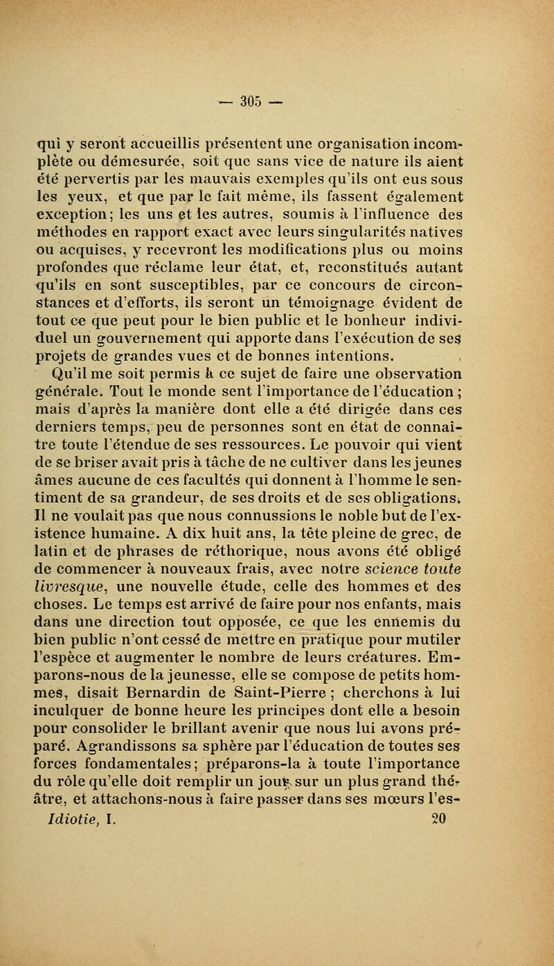 qui y seront accueillis présentent une organisation incom> plète ou démesurée, soit que sans vice de nature ils aient été pervertis par les mauvais exemples qu'ils ont eus sous les yeux, et que par le fait même, ils fassent également exception; les uns et les autres, soumis à l'influence des méthodes en rapport exact avec leurs singularités natives ou acquises, y recevront les modifications plus ou moins profondes que réclame leur état, et, reconstitués autant qu'ils en sont susceptibles, par ce concours de circon- stances et d'efforts, ils seront un témoignage évident de tout ce que peut pour le bien public et le bonheur indivi- duel un gouvernement qui apporte dans l'exécution de se$ projets de grandes vues et de bonnes intentions. Qu'il me soit permis h ce sujet de faire une observation générale. Tout le monde sent l'importance de l'éducation ; mais d'après la manière dont elle a été dirigée dans ces derniers temps, peu de personnes sont en état de connaî- tre toute l'étendue de ses ressources. Le pouvoir qui vient de se briser avait pris à tâche de ne cultiver dans les jeunes âmes aucune de ces facultés qui donnent à l'homme le sen- timent de sa grandeur, de ses droits et de ses obligations^ II ne voulait pas que nous connussions le noble but de l'ex- istence humaine. A dix huit ans, la tête pleine de grec, de latin et de phrases de réthorique, nous avons été obligé de commencer à nouveaux frais, avec notre science toute livresque, une nouvelle étude, celle des hommes et des choses. Le temps est arrivé de faire pour nos enfants, mais dans une direction tout opposée, ce que les ennemis du bien public n'ont cessé de mettre en pratique pour mutiler l'espèce et augmenter le nombre de leurs créatures. Em- parons-nous de la jeunesse, elle se compose de petits hom- mes, disait Bernardin de Saint-Pierre ; cherchons à lui inculquer de bonne heure les principes dont elle a besoin pour consolider le brillant avenir que nous lui avons pré- paré. Agrandissons sa sphère par l'éducation de toutes ses forces fondamentales; préparons-la à toute l'importance du rôle qu'elle doit remplir un jou^sur un plus grand thé âtre, et attachons-nous à faire passer dans ses mœurs l'es- Idiotie, I. 20