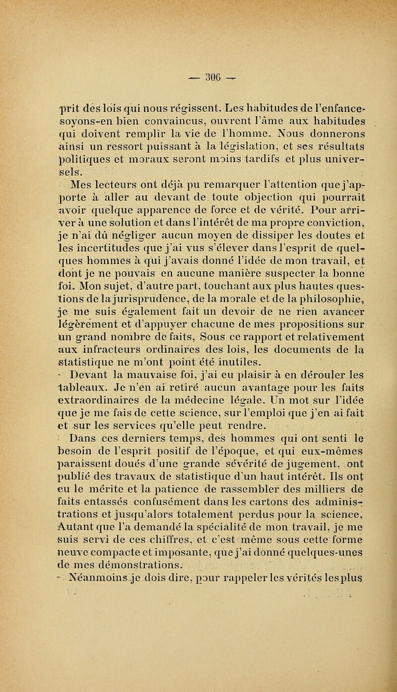 — 300 -^ ■prit dés lois qui nous régissent. Les habitudes de l'enfartccr soyons-en bien convaincus, ouvrent l'âme aux habitudes qui doivent remplir la vie de l'homme. Nous donnerons ainsi un ressort puissant à la législation, et ses résultats politiques et moraux seront moins tardifs et plus univer- sels. Mes lecteurs ont déjà pu remarquer l'attention que j'ajjr porte à aller au devant de toute objection qui pourrait avoir quelque apparence de force et de vérité. Pour arri- ver à une solution et dans l'intérêt de ma propre conviction, je n'ai dû négliger aucun moyen de dissiper les doutes et les incertitudes que j'ai vus s'élever dans l'esprit de quel- ques hommes à qui j'avais donné l'idée de mon travail, et doiit je ne pouvais en aucune manière suspecter la bonne foi. Mon sujet, d'autre part, touchant aux plus hautes ques- tions de la jurisprudence, de la morale et de la philosophie, je me suis également fait un devoir de ne rien avancer légèrement et d'appuyer chacune de mes propositions sur un grand nombre de faits, Sous ce rapport et relativement aux infracteurs ordinaires des lois, les documents de la statistique ne m'ont point été inutiles. - Devant la mauvaise foi, j'ai eu plaisir à en dérouler les tableaux. Je n'en ai retiré aucun avantage pour les faits extraordinaires de la médecine légale. Un mot sur l'idée que je me fais de cette science, sur l'emploi que j'en ai fait et sur les services qu'elle peut rendre. ; Dans ces derniers temps, des hommes qui ont senti le besoin de l'esprit positif de l'époque, et qui eux-mêmes paraissent doués d'une grande sévérité de jugement, ont publié des travaux de statistique d'un haut intérêt. Ils ont eu le mérite et la patience de rassembler des milliers de faits entassés confusément dans les cartons des adminis- trations et jusqu'alors totalement perdus pour la science. Autant que l'a demandé la spécialité de mon travail, je me suis servi de ces chiffres, et c'est même sous cette forme neuve compacte et imposante, que j'ai donné quelques-unes de mes démonstrations. ' - Néanmoins je dois dire, pour rappeler les vérités les plus