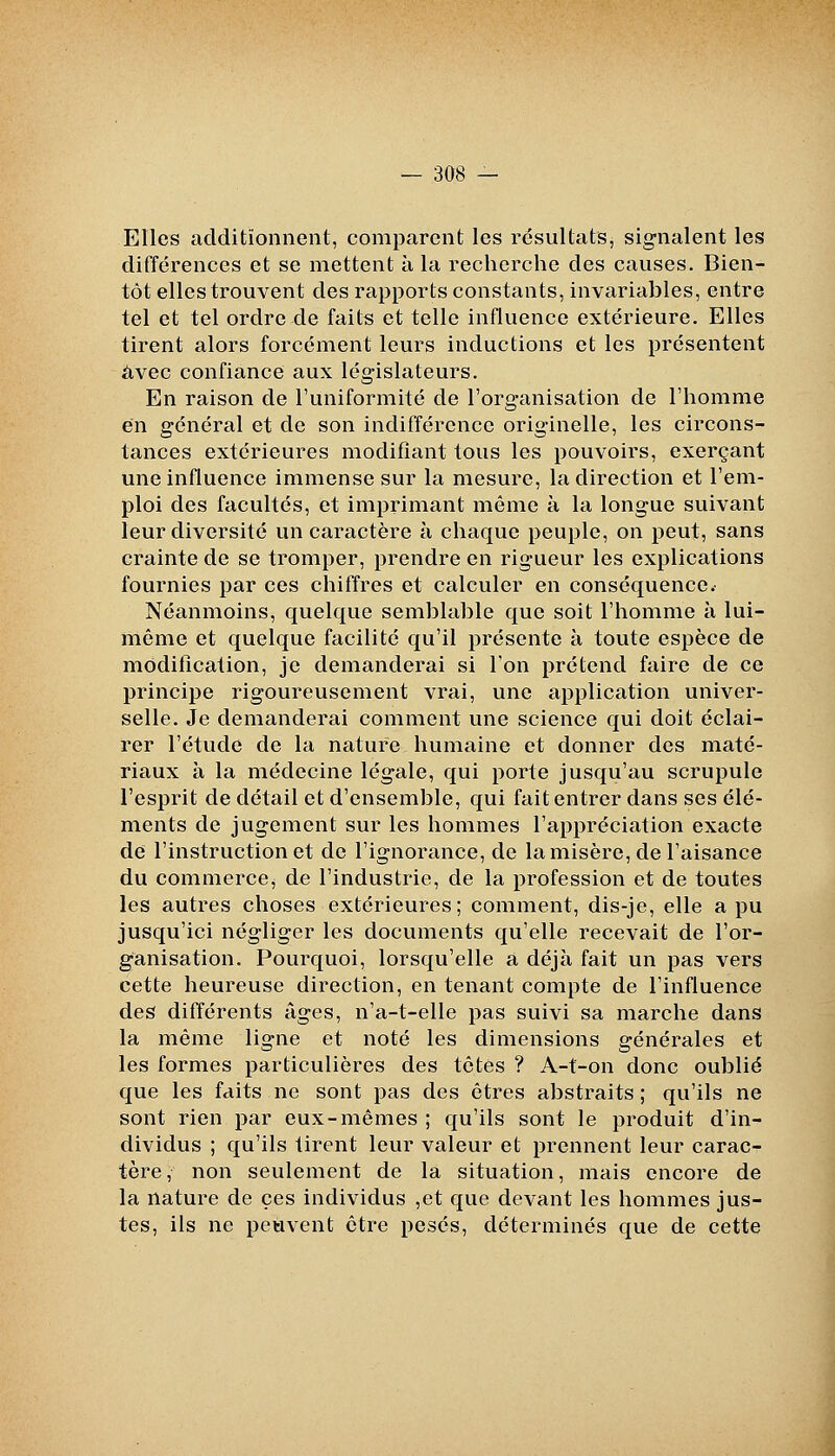 Elles additionnent, comparent les résultats, signalent les différences et se mettent à la recherche des causes. Bien- tôt elles trouvent des rapports constants, invariables, entre tel et tel ordre de faits et telle influence extérieure. Elles tirent alors forcément leurs inductions et les présentent avec confiance aux législateurs. En raison de l'uniformité de l'organisation de l'homme en général et de son indifférence originelle, les circons- tances extérieures modifiant tous les pouvoirs, exerçant une influence immense sur la mesure, la direction et l'em- ploi des facultés, et imprimant même à la longue suivant leur diversité un caractère à chaque peuple, on peut, sans crainte de se tromper, prendre en rigueur les explications fournies par ces chiffres et calculer en conséquence.- Néanmoins, quelque semblable que soit l'homme à lui- même et quelque facilité qu'il présente à toute espèce de modification, je demanderai si l'on prétend faire de ce principe rigoureusement vrai, une application univer- selle. Je demanderai comment une science qui doit éclai- rer l'étude de la nature humaine et donner des maté- riaux à la médecine légale, qui porte jusqu'au scrupule l'esprit de détail et d'ensemble, qui fait entrer dans ses élé- ments de jugement sur les hommes l'appréciation exacte de l'instruction et de l'ignorance, de la misère, de l'aisance du commerce^ de l'industrie, de la profession et de toutes les autres choses extérieures; comment, dis-je, elle a pu jusqu'ici négliger les documents qu'elle recevait de l'or- ganisation. Pourquoi, lorsqu'elle a déjà fait un pas vers cette heureuse direction, en tenant compte de l'influence des différents âges, n'a-t-elle pas suivi sa marche dans la même ligne et noté les dimensions générales et les formes particulières des têtes ? A-t-on donc oublié que les faits ne sont pas des êtres abstraits ; qu'ils ne sont rien par eux-mêmes ; qu'ils sont le produit d'in- dividus ; qu'ils tirent leur valeur et prennent leur carac- tère, non seulement de la situation, mais encore de la nature de ces individus ,et que devant les hommes jus- tes, ils ne peuvent être pesés, déterminés que de cette