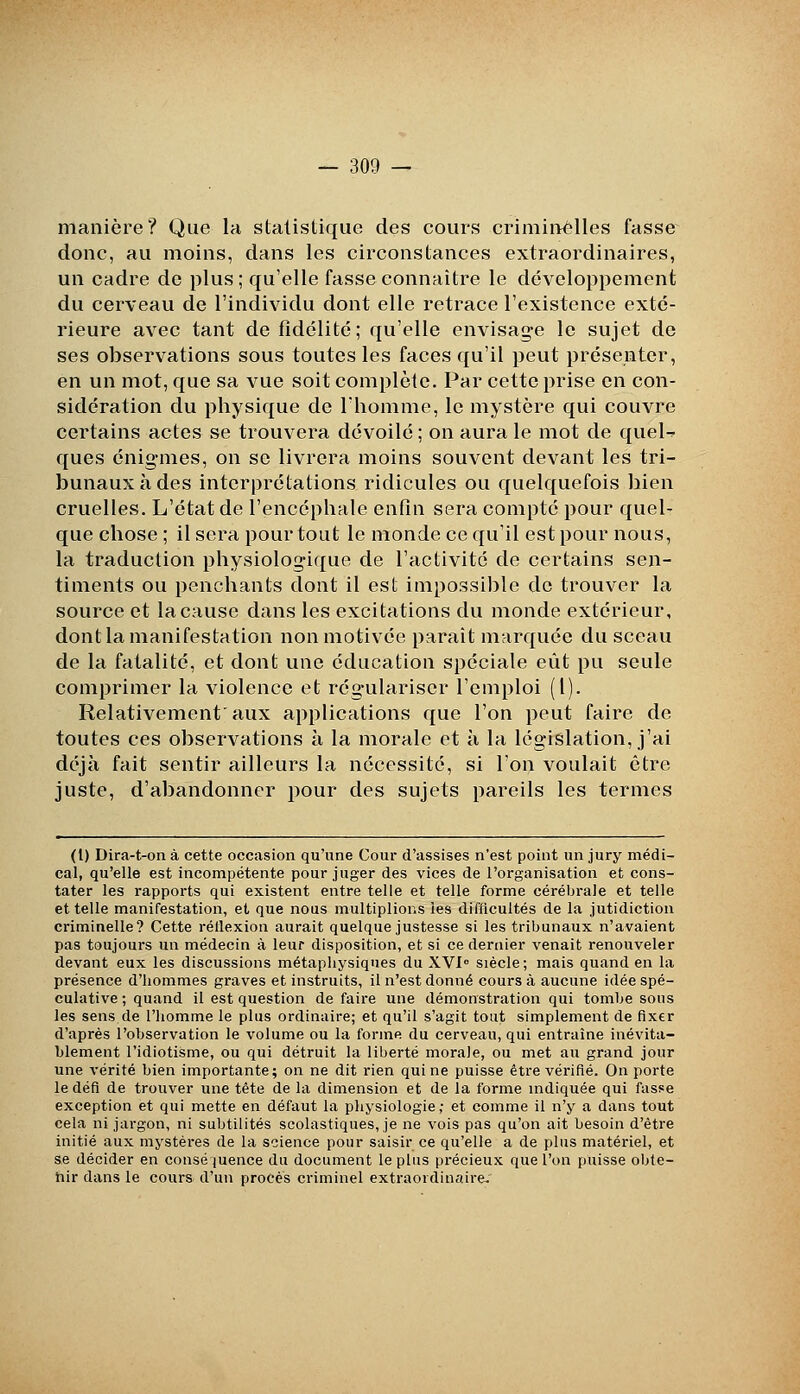 manière? Que la statistique des cours criminelles fasse donc, au moins, dans les circonslances extraordinaires, un cadre de plus ; qu'elle fasse connaître le développement du cerveau de l'individu dont elle retrace l'existence exté- rieure avec tant de fidélité; qu'elle envisage le sujet de ses observations sous toutes les faces qu'il peut présenter, en un mot, que sa vue soit complète. Par cette prise en con- sidération du physique de l'homme, le mystère qui couvre certains actes se trouvera dévoilé ; on aura le mot de queU ques énigmes, on se livrera moins souvent devant les tri- bunaux à des interprétations ridicules ou quelquefois bien cruelles. L'état de l'encéphale enfin sera compté pour quel- que chose ; il sera pour tout le monde ce qu'il est pour nous, la traduction physiologique de l'activité de certains sen- timents ou penchants dont il est impossible de trouver la source et la cause dans les excitations du monde extérieur, dont la manifestation non motivée parait marquée du sceau de la fatalité, et dont une éducation spéciale eût pu seule comprimer la violence et régulariser l'emploi (l). Relativement aux applications que l'on peut faire de toutes ces observations à la morale et à la législation, j'ai déjà fait sentir ailleurs la nécessité, si l'on voulait être juste, d'abandonner pour des sujets pareils les termes (1) Dira-t-on à cette occasion qu'une Cour d'assises n'est point un jury médi- cal, qu'elle est incompétente pour juger des vices de l'organisation et cons- tater les rapports qui existent entre telle et telle forme cérébrale et telle et telle manifestation, et que noas multiplions ies difficultés de la jutidiction criminelle? Cette réllexion aurait quelque justesse si les tribunaux n'avaient pas toujours un médecin à leur disposition, et si ce dernier venait renouveler devant eux les discussions métaphysiques du XVI siècle; mais quand en la présence d'hommes graves et instruits, il n'est donné cours à aucune idée spé- culative ; quand il est question de faire une démonstration qui tombe sous les sens de l'homme le plus ordinaire; et qu'il s'agit tout simplement de fixer d'après l'observation le volume ou la forme du cerveau, qui entraîne inévita- hlement l'idiotisme, ou qui détruit la liberté morale, ou met au grand jour une vérité bien importante; on ne dit rien qui ne puisse être vérifié. On porte le défi de trouver une tête de la dimension et de la forme mdiquée qui fasse exception et qui mette en défaut la physiologie; et comme il n'y a dans tout cela ni jargon, ni subtilités scolastiques, je ne vois pas qu'on ait besoin d'être initié aux mystères de la science pour saisir ce qu'elle a de plus matériel, et se décider en conséjuence du document le plus précieux que l'on puisse obte- hir dans le cours d'un procès criminel extraordinaire.