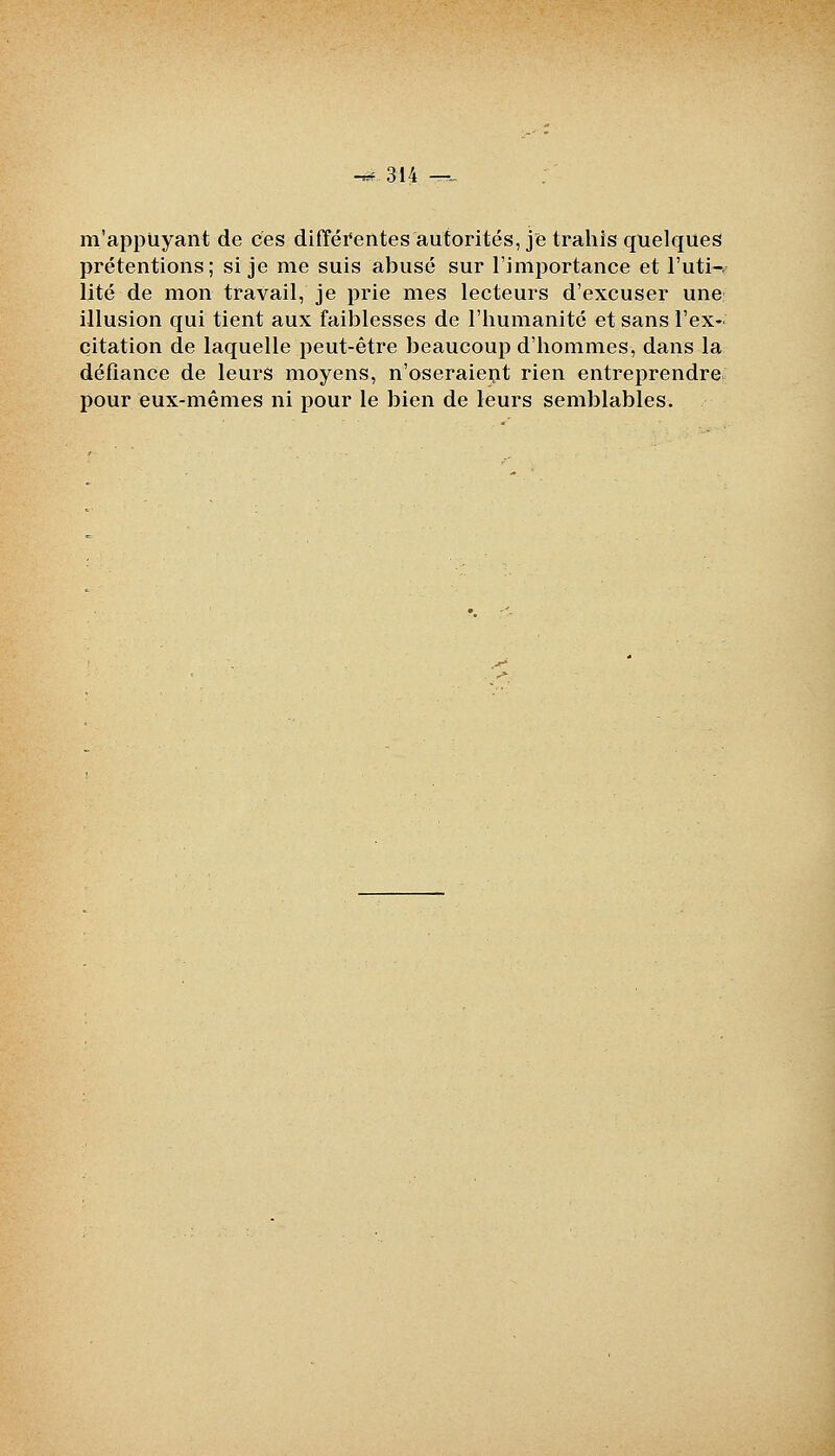 -^314 -r-_ m'appUyant de ces difféi'entes autorités, je trahis quelques prétentions; si je me suis abusé sur l'imijortance et l'uti-. lité de mon travail, je prie mes lecteurs d'excuser une; illusion qui tient aux faiblesses de l'humanité et sans l'ex- citation de laquelle peut-être beaucoup d'hommes, dans la défiance de leurs moyens, n'oseraiept rien entreprendre pour eux-mêmes ni pour le bien de leurs semblables.
