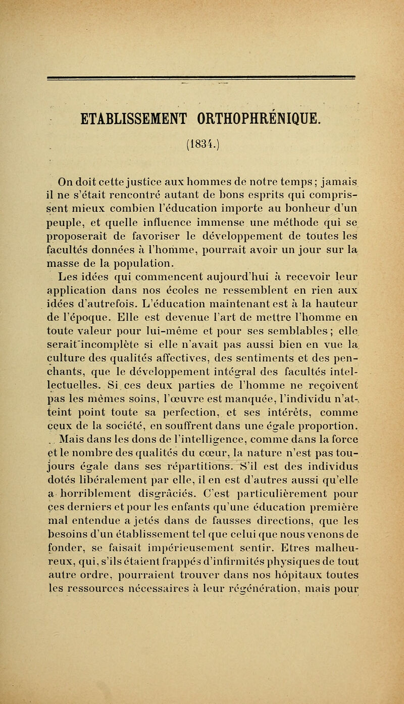 ETABLISSEMENT ORTHOPHRENIQUE. (1834.) On doit celte justice aux hommes de notre temps ; jamais il ne s'était rencontré autant de bons esprits qui compris- sent mieux combien l'éducation importe au bonheur d'un peuple, et quelle influence immense une méthode qui se proposerait de favoriser le développement de toutes les facultés données à l'horiime, pourrait avoir un jour sur la masse de la population. Les idées qui commencent aujourd'hui h recevoir leur application dans nos écoles ne ressemblent en rien aux idées d'autrefois. L'éducation maintenant est à la hauteur de l'époque. Elle est devenue l'art de mettre l'homme en toute valeur pour lui-même et pour ses semblables ; elle serait'incomplète si elle n'avait pas aussi bien en vue la culture des qualités affectives, des sentiments et des pen- chants, que le développement intégral des facultés intel- lectuelles. Si ces deux parties de l'homme ne reçoivent pas les mêmes soins, l'œuvre est manquce, l'individu n'at-, teint point toute sa perfection, et ses intérêts, comme ceux de la société, en souffrent dans une égale proportion. . Mais dans les dons de l'intelligence, comme dans la force et le nombre des qualités du cœur, la nature n'est pas tou- jours égale dans ses répartitions. S'il est des individus dotés libéralement par elle, il en est d'autres aussi qu'elle a horriblement disgraciés. C'est particulièrement pour ces derniers et pour les enfants qu'une éducation première mal entendue a jetés dans de fausses directions, que les besoins d'un établissement tel que celui que nous venons de fonder, se faisait impérieusement sentir. Etres malheu- reux, qui, s'ils étaient frappés d'infirmités physiques de tout autre ordre, pourraient ti'ouver dans nos hôpitaux toutes les ressources nécessaires à leur régénération, mais pour