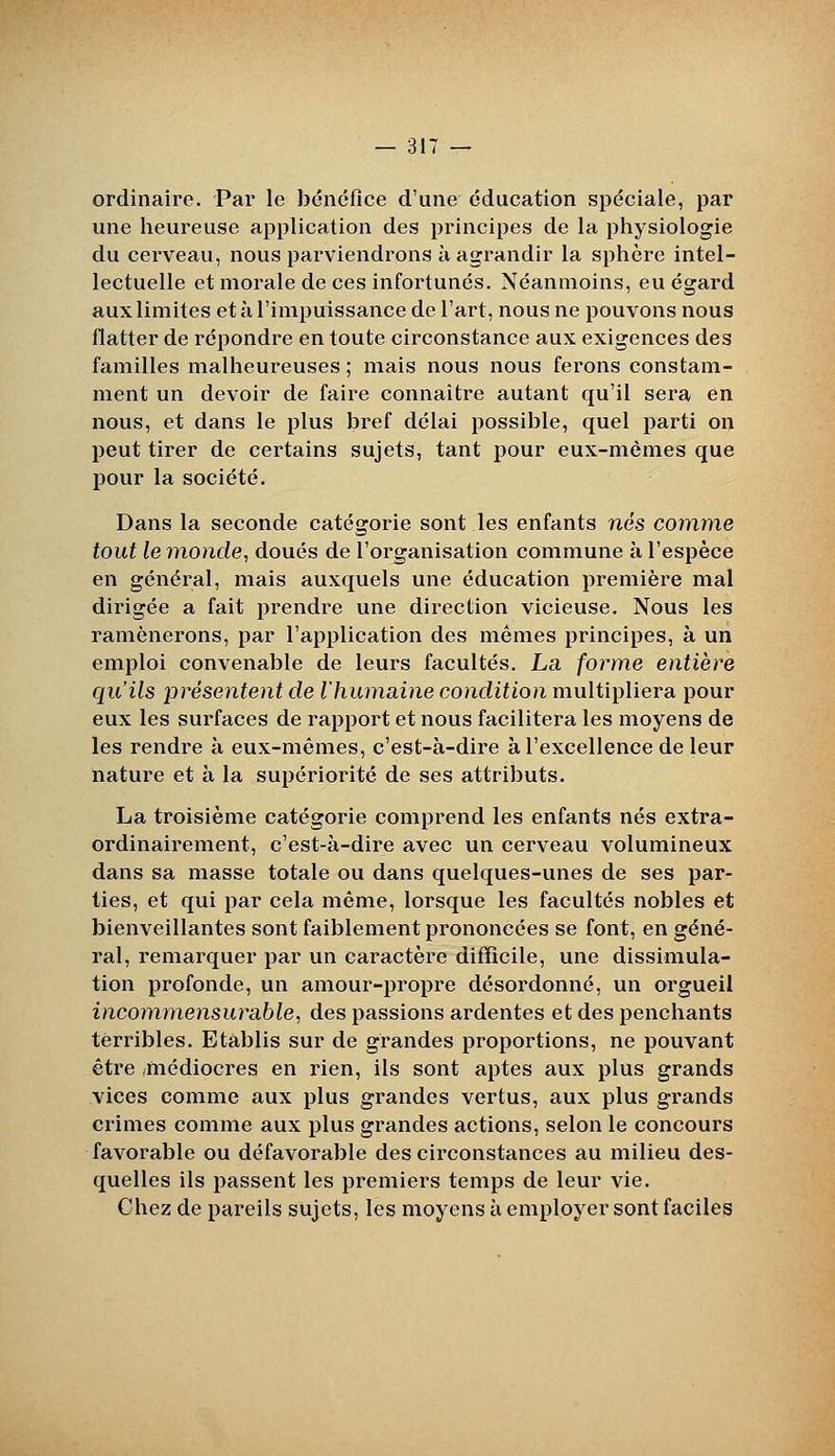 ordinaire. Par le bénéfice d'une éducation spéciale, par une heureuse application des principes de la physiologie du cerveau, nous parviendrons à agrandir la sphère intel- lectuelle et morale de ces infortunés. Néanmoins, eu égard aux limites et à l'impuissance de l'art, nous ne pouvons nous flatter de répondre en toute circonstance aux exigences des familles malheureuses ; mais nous nous ferons constam- ment un devoir de faire connaître autant qu'il sera en nous, et dans le plus bref délai possible, quel parti on peut tirer de certains sujets, tant pour eux-mêmes que pour la société. Dans la seconde catégorie sont les enfants nés comme tout le monde, doués de l'organisation commune à l'espèce en général, mais auxquels une éducation première mal dirigée a fait prendre une direction vicieuse. Nous les ramènerons, par l'application des mêmes principes, à un emploi convenable de leurs facultés. La forme entière qu'ils présentent de l'humaine condition multipliera pour eux les surfaces de rapport et nous facilitera les moyens de les rendre à eux-mêmes, c'est-à-dire à l'excellence de leur nature et à la supériorité de ses attributs. La troisième catégorie comprend les enfants nés extra- ordinairement, c'est-à-dire avec un cerveau volumineux dans sa masse totale ou dans quelques-unes de ses par- ties, et qui par cela même, lorsque les facultés nobles et bienveillantes sont faiblement prononcées se font, en géné- ral, remarquer par un caractère difïicile, une dissimula- tion profonde, un amour-propre désordonné, un orgueil incommensurable, des passions ardentes et des penchants terribles. Etablis sur de grandes proportions, ne pouvant être .médiocres en rien, ils sont aptes aux plus grands vices comme aux plus grandes vertus, aux plus grands crimes comme aux plus grandes actions, selon le concours favorable ou défavorable des circonstances au milieu des- quelles ils passent les premiers temps de leur vie. Chez de pareils sujets, les moyens à employer sont faciles