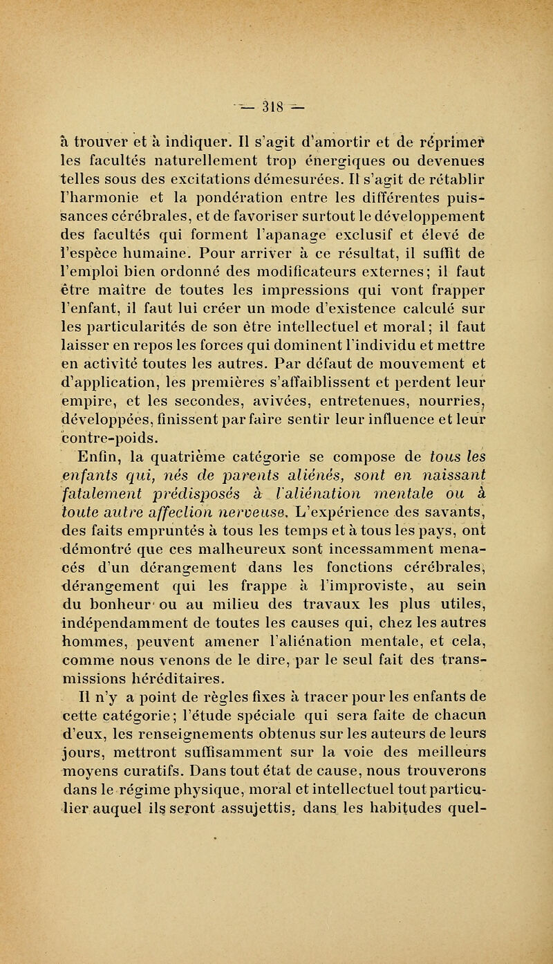 --—318^ à trouver et à indiquer. Il s'agit d'amortir et de réprimer les facultés naturellement trop énergiques ou devenues telles sous des excitations démesurées. Il s'agit de rétablir l'harmonie et la pondération entre les différentes puis- sances cérébrales, et de favoriser surtout le développement des facultés qui forment l'apanage exclusif et élevé de l'espèce humaine. Pour arriver à ce résultat, il suffît de l'emploi bien ordonné des modificateurs externes ; il faut être maître de toutes les impressions qui vont frapper l'enfant, il faut lui créer un mode d'existence calculé sur les particularités de son être intellectuel et moral ; il faut laisser en repos les forces qui dominent l'individu et mettre en activité toutes les autres. Par défaut de mouvement et d'application, les premières s'affaiblissent et perdent leur empire, et les secondes, avivées, entretenues, nourries^ développées, finissent parfaire sentir leur influence et leur contre-poids. Enfin, la quatrième catégorie se compose de tous les enfants qui, nés de paj'ents aliénés, sont en naissant fatalement prédisposés à l'aliénation mentale ou à toute autre affection nerveuse. L'expérience des savants, des faits empruntés à tous les temps et à tous les pays, ont démontré que ces malheureux sont incessamment mena- cés d'un dérangement dans les fonctions cérébrales, dérangement qui les frappe à l'improviste, au sein du bonheur' ou au milieu des travaux les plus utiles, indépendamment de toutes les causes qui, chez les autres hommes, peuvent amener l'aliénation mentale, et cela, comme nous venons de le dire, par le seul fait des trans- missions héréditaires. Il n'y a point de règles fixes à tracer pour les enfants de cette catégorie; l'étude spéciale qui sera faite de chacun d'eux, les renseignements obtenus sur les auteurs de leurs jours, mettront suffisamment sur la voie des meilleurs moyens curatifs. Dans tout état de cause, nous trouverons dans le régime physique, moral et intellectuel tout particu- lier auquel il^ seront assujettis, dang^ les habitudes quel-