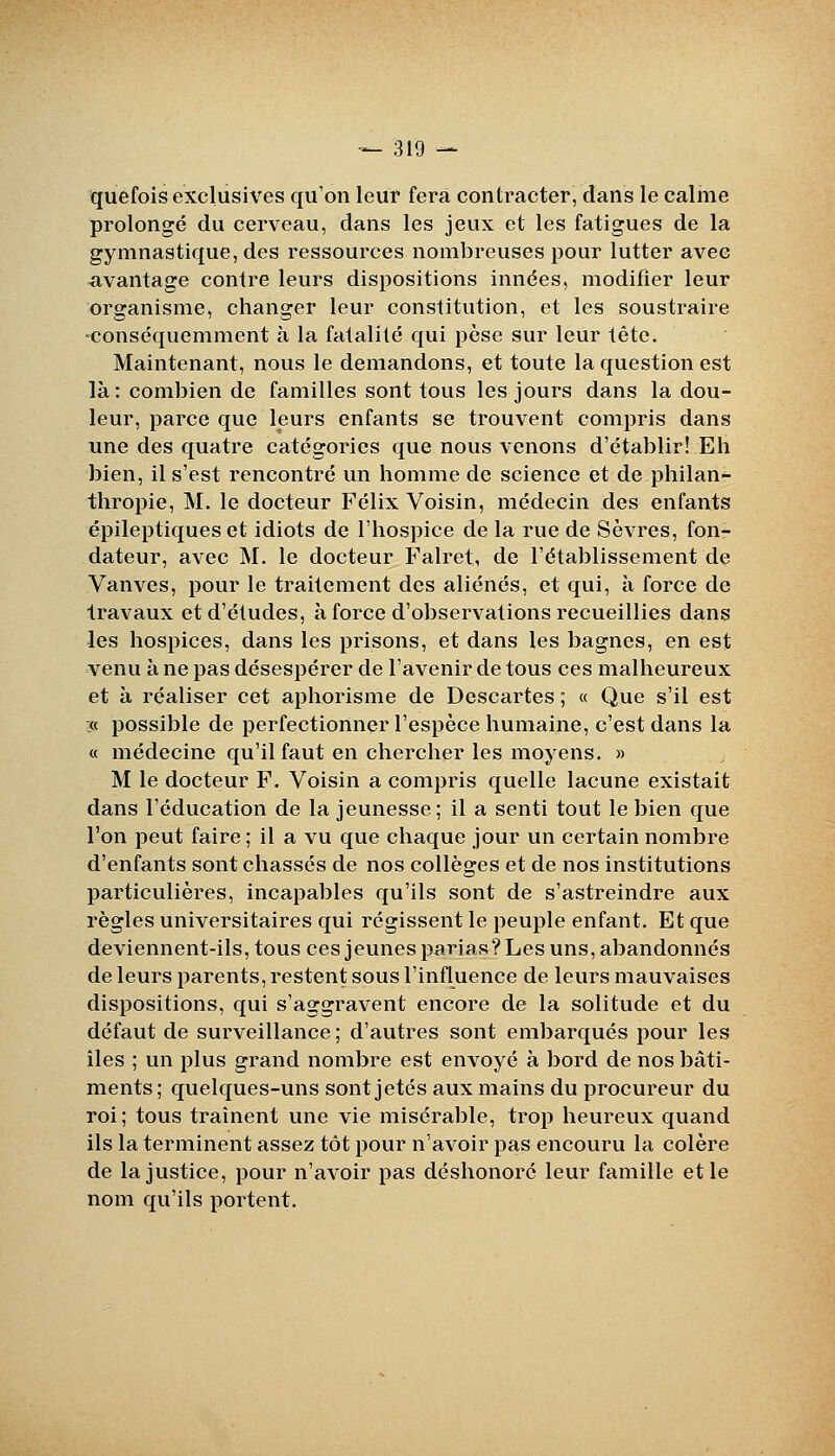 quefois exclusives qu'on leur fera contracter, dans le calme prolongé du cerveau, dans les jeux et les fatigues de la gymnastique, des ressources nombreuses pour lutter avec <ivantage contre leurs dispositions innées, modifier leur organisme, changer leur constitution, et les soustraire 'conséquemment à la fatalité qui pèse sur leur tête. Maintenant, nous le demandons, et toute la question est là: combien de familles sont tous les jours dans la dou- leur, parce que leurs enfants se trouvent compris dans une des quatre catégories que nous venons d'établir! Eh bien, il s'est rencontré un homme de science et de philan- thropie, M. le docteur Félix Voisin, médecin des enfants épileptiquesct idiots de l'hospice de la rue de Sèvres, fon- dateur, avec M. le docteur Falret, de l'établissement de Vanves, pour le traitement des aliénés, et qui, à force de travaux et d'études, à force d'observations recueillies dans les hospices, dans les prisons, et dans les bagnes, en est venu à ne pas désespérer de l'avenir de tous ces malheureux et à réaliser cet aphorisme de Descartes ; « Que s'il est :« possible de perfectionner l'espèce humaine, c'est dans la « médecine qu'il faut en chercher les moyens. » M le docteur F. Voisin a compris quelle lacune existait dans l'éducation de la jeunesse; il a senti tout le bien que l'on peut faire ; il a vu que chaque jour un certain nombre d'enfants sont chassés de nos collèges et de nos institutions particulières, incapables qu'ils sont de s'astreindre aux règles universitaires qui régissent le peuple enfant. Et que deviennent-ils, tous ces jeunes parias ? Les uns, abandonnés de leurs parents, restent sous l'influence de leurs mauvaises dispositions, qui s'aggravent encore de la solitude et du défaut de surveillance ; d'autres sont embarqués pour les îles ; un plus grand nombre est envoyé à bord de nos bâti- ments ; quelques-uns sont jetés aux mains du procureur du roi; tous traînent une vie misérable, trop heureux quand ils la terminent assez tôt pour n'avoir pas encouru la colère de la justice, pour n'avoir pas déshonoré leur famille et le nom qu'ils portent.