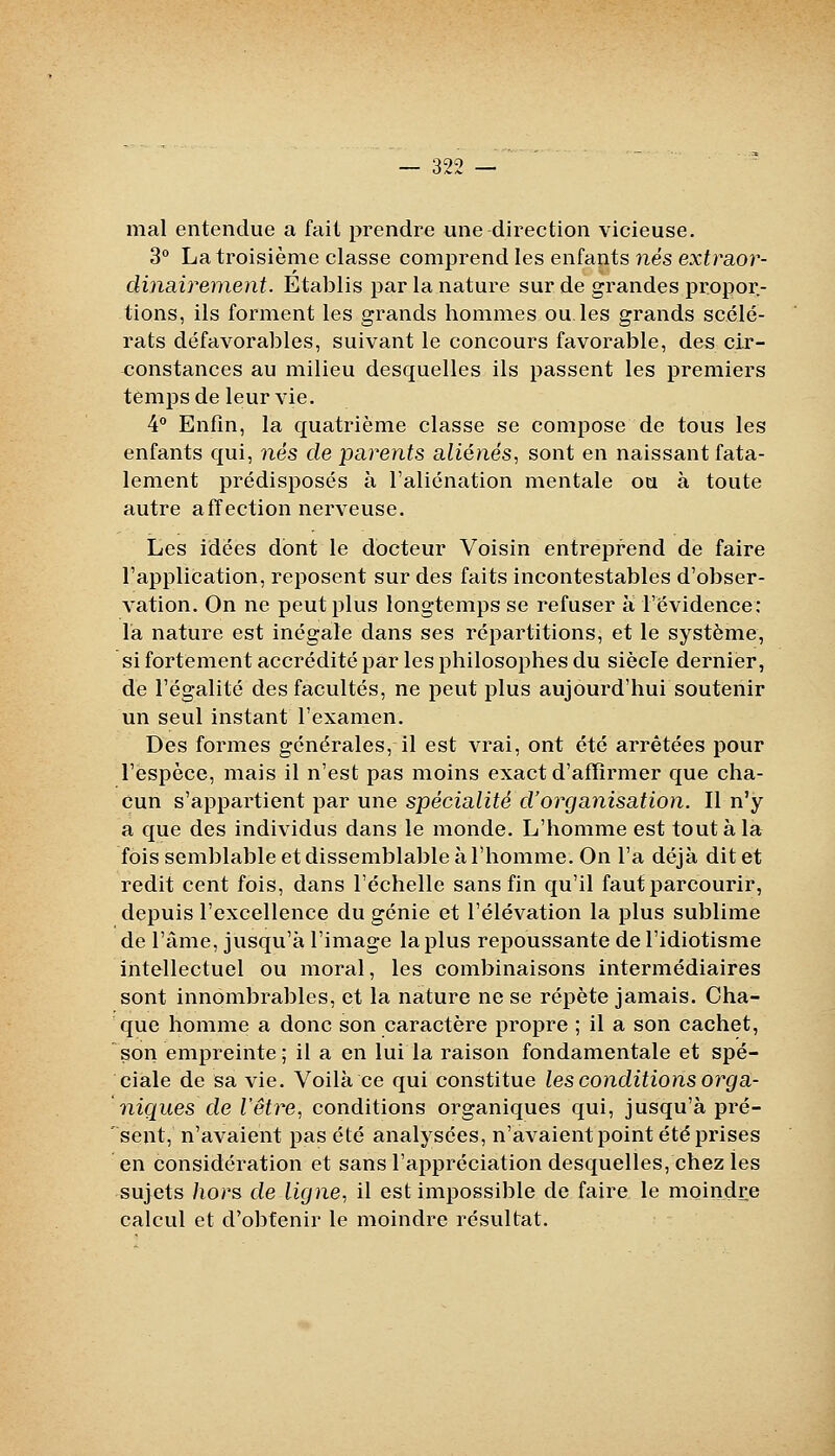 mal entendue a fait prendre une direction vicieuse. 3° La troisième classe comprend les enfants ?iës exfraor- clinciirement. Etablis par la nature sur de grandes propor- tions, ils forment les grands hommes ou, les grands scélé- rats défavorables, suivant le concours favorable, des cir- constances au milieu desquelles ils passent les premiers temps de leur vie. 4 Enfin, la quatrième classe se compose de tous les enfants qui, nés de parents aliéRés, sont en naissant fata- lement prédisposés à l'aliénation mentale ou à toute autre affection nerveuse. Les idées dont le docteur Voisin entreprend de faire l'application, reposent sur des faits incontestables d'obser- vation. On ne peut plus longtemps se refuser a l'évidence: la nature est inégale dans ses répartitions, et le système, si fortement accrédité par les philosophes du siècle dernier, de l'égalité des facultés, ne peut plus aujourd'hui soutenir un seul instant l'examen. Des formes générales, il est vrai, ont été arrêtées pour l'espèce, mais il n'est pas moins exact d'affirmer que cha- cun s'appartient par une spécialité d'organisation. Il n'y a que des individus dans le monde. L'homme est tout à la fois semblable et dissemblable à l'homme. On l'a déjà dit et redit cent fois, dans l'échelle sans fin qu'il faut parcourir, depuis l'excellence du génie et l'élévation la plus sublime de l'âme, jusqu'à l'image la plus repoussante de l'idiotisme intellectuel ou moral, les combinaisons intermédiaires sont innombrables, et la nature ne se répète jamais. Cha- que homme a donc son caractère propre ; il a son cachet, son empreinte; il a en lui la raison fondamentale et spé- ciale de sa vie. Voilà ce qui constitue les conditions orga- niques de retire, conditions organiques qui, jusqu'à pré- sent, n'avaient pas été analysées, n'avaient point été prises en considération et sans l'appréciation desquelles, chez les sujets hors de ligne, il est impossible de faire le moindre calcul et d'obtenir le moindre résultat.