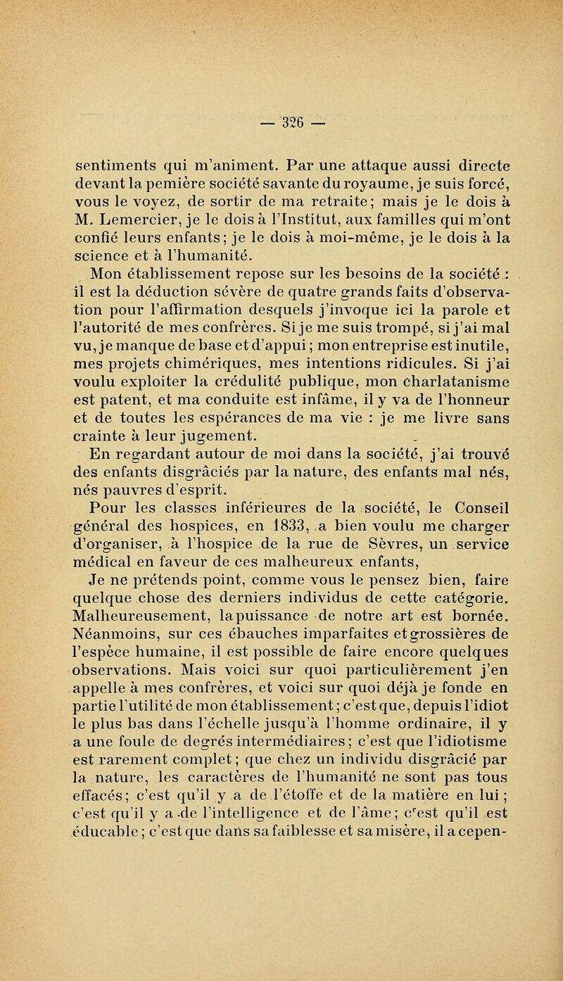 sentiments qui m'animent. Par une attaque aussi directe devant la pemière société savante du royaume, je suis forcé, vous le voyez, de sortir de ma retraite; mais je le dois à M. Lemercier, je le dois à l'Institut, aux familles qui m'ont confié leurs enfants; je le dois à moi-même, je le dois à la science et à l'humanité. Mon établissement repose sur les besoins de la société : il est la déduction sévère de quatre grands faits d'observa- tion pour l'affirmation desquels j'invoque ici la parole et l'autorité de mes confrères. Si je me suis trompé, si j'ai mal vu, je manque de base et d'appui ; mon entreprise est inutile, mes projets chimériques, mes intentions ridicules. Si j'ai voulu exploiter la crédulité publique, mon charlatanisme est patent, et ma conduite est infâme, il y va de l'honneur et de toutes les espérances de ma vie : je me livre sans crainte à leur jugement. En regardant autour de moi dans la société, j'ai trouvé des enfants disgraciés par la nature, des enfants mal nés, nés pauvres d'esprit. Pour les classes inférieures de la société, le Conseil général des hospices, en 1833, a bien voulu me charger d'organiser, à l'hospice de la rue de Sèvres, un service médical en faveur de ces malheureux enfants, Je ne prétends point, comme vous le pensez bien, faire quelque chose des derniers individus de cette catégorie. Malheureusement, la puissance de notre art est bornée. Néanmoins, sur ces ébauches imparfaites et grossières de l'espèce humaine, il est possible de faire encore quelques observations. Mais voici sur quoi particulièrement j'en appelle à mes confrères, et voici sur quoi déjà je fonde en partie l'utilité de mon établissement ; c'est que, depuis l'idiot le plus bas dans l'échelle jusqu'à l'homme ordinaire, il y a une foule de degrés intermédiaires; c'est que l'idiotisme est rarement complet ; que chez un individu disgracié par la nature, les caractères de l'humanité ne sont pas tous effacés; c'est qu'il y a de l'étoffe et de la matière en lui ; c'est qu'il y a-de l'intelligence et de l'âme; c'est qu'il est éducable; c'est que darts sa faiblesse et sa misère^ ilacepen-