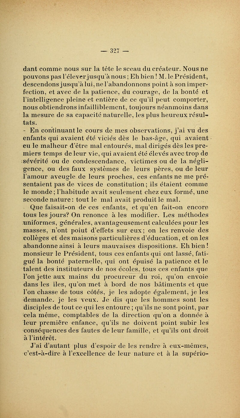 dant comme nous sur la tête le sceau du créateur. Nous ne pouvons pas l'élever jusqu'à nous ; Eh bien ! M. le Président, descendons jusqu'à lui, ne l'abandonnons point à son imper- fection, et avec de la patience, du courage, de la bonté et l'intelligence pleine et entière de ce qu'il peut comporter, nous obtiendrons infailliblement, toujours néanmoins dans la mesure de sa capacité naturelle, les plus heureux résul- tats. ' En continuant le cours de mes observations, j'ai vu des enfants qui avaient été viciés dès le bas-âge, qui avaient eu le malheur d'être mal entourés, mal dirigés dès les pre- miers temps de leur vie, qui avaient été élevés avec trop de sévérité ou de condescendance, victimes ou de la négli- gence, ou des faux systèmes de leurs pères, ou de leur l'amour aveugle de leurs proches, ces enfants ne me pré' sentaient pas de vices de constitution; ils étaient comme le monde; l'habitude avait seulement chez eux formé, une seconde nature : tout le mal avait produit le mal. Que faisait-on de ces enfants, et qu'en fait-on encore tous les jours? On renonce à les modifier. Les méthodes uniformes, générales, avantageusement calculées pour les masses, n'ont point d'effets sur eux; on les renvoie des collèges et des maisons particulières d'éducation, et on les abandonne ainsi à leurs mauvaises dispositions. Eh bien! monsieur le Président, tous ces enfants qui ont lassé, fati- gué la bonté paternelle, qui ont épuisé la patience et le talent des instituteurs de nos écoles, tous ces enfants que l'on jette aux mains du procureur du roi, qu'on envoie dans les iles, qu'on met à bord de nos bâtiments et que l'on chasse de tous côtés, je les adopte également, je les demande, je les veux. Je dis que les hommes sont les disciples de tout ce qui les entoure ; qu'ils ne sont point, par cela même, comptables de la direction qu'on a donnée à leur première enfance, qu'ils ne doivent point subir les conséquences des fautes de leur famille, et qu'ils ont droit à l'intérêt. J'ai d'autant plus d'espoir de les rendre à eux-mêmes, c'est-à-dire à l'excellence de leur nature et à la supério-