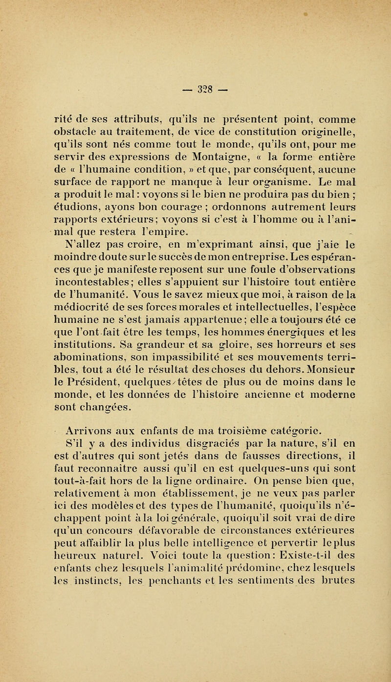 rite de ses attributs, qu'ils ne présentent point, comme obstacle au traitement, de vice de constitution originelle, qu'ils sont nés comme tout le monde, qu'ils ont, pour me servir des expressions de Montaigne, « la forme entière de « l'humaine condition, » et que, par conséquent, aucune surface de rapport ne manque à leur organisme. Le mal a produit le mal : voyons si le bien ne produira pas du bien ; étudions, ayons bon courage ; ordonnons autrement leurs rapports extérieurs; voyons si c'est à l'homme ou à l'ani- mal que restera l'empire. N'allez pas croire, en m'exprimant ainsi, que j'aie le moindre doute sur le succès de mon entreprise. Les espéran- ces que je manifeste reposent sur une foule d'observations incontestables; elles s'appuient sur l'histoire tout entière de l'humanité. Vous le savez mieux que moi, à raison delà médiocrité de ses forces morales et intellectuelles, l'espèce humaine ne s'est jamais appartenue ; elle a toujours été ce que l'ont fait être les temps, les hommes énergiques et les institutions. Sa grandeur et sa gloire, ses horreurs et ses abominations, son impassibilité et ses mouvements terri- bles, tout a été le résultat des choses du dehors. Monsieur le Président, quelques^têtes de plus ou de moins dans le monde, et les données de l'histoire ancienne et moderne sont changées. Arrivons aux enfants de ma troisième catégorie. S'il y a des individus disgraciés par la nature, s'il en est d'autres qui sont jetés dans de fausses directions, il faut reconnaître aussi qu'il en est quelques-uns qui sont tout-à-fait hors de la ligne ordinaire. On pense bien que, relativement à mon établissement, je ne veux pas parler ici des modèles et des types de l'humanité, quoiqu'ils n'é- chappent point à la loi générale, quoiqu'il soit vrai dédire qu'un concours défavorable de circonstances extérieures peut affaiblir la plus belle intelligence et pervertir le plus heureux naturel. Voici toute la question: Existe-t-il des enfants chez lesquels l'animalité prédomino, chez lesquels les instincts, les penchants et les sentiments des brutes