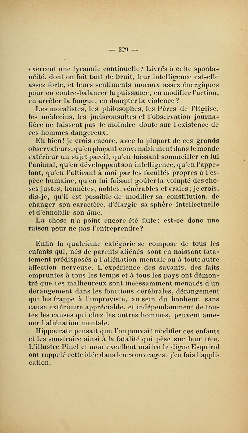 exercent une tyrannie continuelle? Livrés à cette sponta- néité, dont on fait tant de bruit, leur intelligence est-elle assez forte, et leurs sentiments moraux assez énergiques pour en contre-balancer la puissance, en modifier l'action, en arrêter la fougue, en dompter la violence ? Les moralistes, les philosophes, les Pères de l'Eglise, les médecins, les jurisconsultes et l'observation journa- lière ne laissent pas le moindre doute sur l'existence de ces hommes dangereux. Eh bien! je crois encore, avec la plupart de ces grands observateurs, qu'en plaçant convenablement dans le monde extérieur un sujet pareil, qu'en laissant sommeiller en lui l'animal, qu'en développant son intelligence, qu'en l'appe- lant, qu'en l'attirant à moi par les facultés propres à l'es- pèce humaine, qu'en lui faisant goûter la volupté des cho- ses justes, honnêtes, nobles, vénérables et vraies; je crois, dis-je, qu'il est possible de modifier sa constitution, de changer son caractère, d'élargir sa sphère intellectuelle et d'ennoblir son âme. La chose n'a point encore été faite : est-ce donc une raison pour ne pas l'entreprendre? Enfin la quatrième catégorie se compose de tous les enfants qui, nés de parents aliénés sont en naissant fata- lement prédisposés à l'aliénation mentale ou à toute autre affection nerveuse. L'expérience des savants, des faits empruntés à tous les temps et à tous les pays ont démon- tré que ces malheureux sont incessamment menacés d'un dérangement dans les fonctions cérébrales, dérangement qui les frappe à l'improviste, au sein du bonheur, sans cause extérieure appréciable, et indépendamment de tou- tes les causes qui chez les autres hommes, peuvent ame- ner l'aliénation mentale. Ilippocrate pensait que l'on pouvait modifier ces enfants et les soustraire ainsi à la fatalité qui pèse sur leur tète- L'illustre Pinel et mon excellent maître le digne Esquirol ont rappelé cette idée dans leurs ouvrages ; j'en fais l'appli- cation.