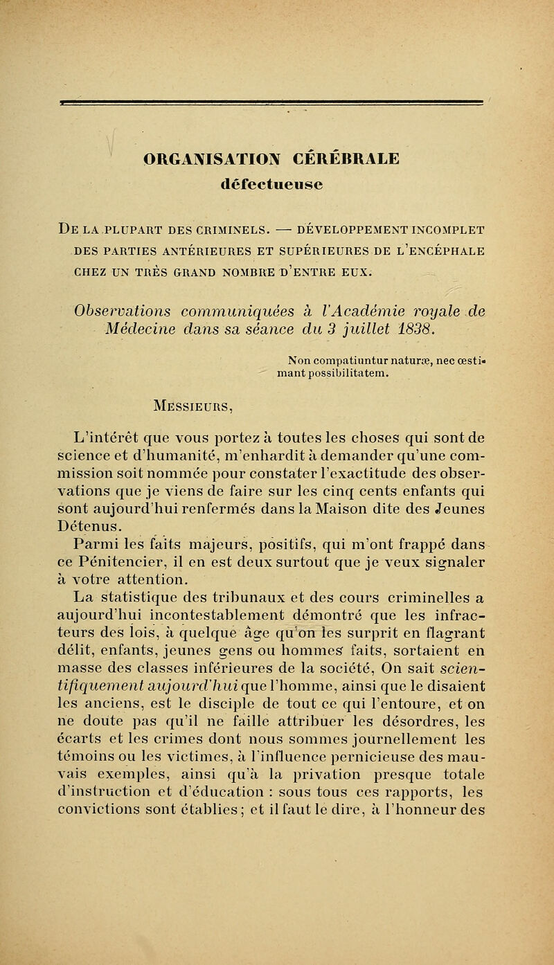 ORGANISATION CEREBRALE défectueuse De la plupart des criminels. — développement incomplet DES parties antérieures ET SUPÉRIEURES DE l'eNCÉPHALE CHEZ UN TRÈS GRAND NOMBRE d'eNTRE EUX. Observations com^nuniquées à l'Académie royale de Médecine dans sa séance du 3 juillet 1838. Non compatiuntur naturœ, nec œsti» mant possibilitatem. Messieurs, L'intérêt que vous portez à toutes les choses qui sont de science et d'humanité, m'enhardit à demander qu'une com- mission soit nommée pour constater l'exactitude des obser- vations que je viens de faire sur les cinq cents enfants qui sont aujourd'hui renfermés dans la Maison dite des Jeunes Détenus. Parmi les faits majeurs, positifs, qui m'ont frappé dans ce Pénitencier, il en est deux surtout que je veux signaler à votre attention. La statistique des tribunaux et des cours criminelles a aujourd'hui incontestablement démontré que les infrac- teurs des lois, à quelque âge qu'on les surprit en flagrant délit, enfants, jeunes gens ou hommes' faits, sortaient en masse des classes inférieures de la société. On sait scien- tifiquement aujourd'hui que Vhomme, ainsi que le disaient les anciens, est le disciple de tout ce qui l'entoure, et on ne doute pas qu'il ne faille attribuer les désordres, les écarts et les crimes dont nous sommes journellement les témoins ou les victimes, à l'influence pernicieuse des mau- vais exemples, ainsi qu'à la privation presque totale d'instruction et d'éducation : sous tous ces rapports, les convictions sont établies; et il faut le dire, à l'honneur des