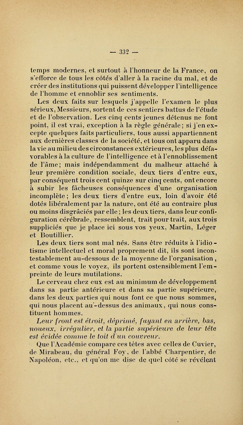 temps modernes, et surtout à l'honneur de là France, on s'efforce de tous les côtés d'aller à la racine du mal, et de créer des institutions qui puissent développer l'intelligence de l'homme et ennoblir ses sentiments. Les deux faits sur lesquels j'appelle l'examen le plus sérieux. Messieurs, sortent de ces sentiers battus de l'étude et de l'observation. Les cinq cents jeunes détenus ne font point, il est vrai, exception à la règle générale; si j'en ex- cepte quelques faits particuliers, tous aussi appartiennent aux dernières classes de la société, et tous ont apparu dans la vie au milieu des circonstances extérieures, les plus défa- vorables à la culture de l'intelligence et à l'ennoblissement de l'âme; mais indépendamment du malheur attaché à leur première condition sociale, deux tiers d'entre eux, par conséquent trois cent quinze sur cinq cents, ont encore à subir les fâcheuses conséquences d'une organisation incomplète ; les deux tiers d'entre eux, loin d'avoir été dotés libéralement par la nature, ont été au contraire plus ou moins disgraciés par elle ; les deux tiers, dans leur confi- guration cérébrale, ressemblent, trait pour trait, aux trois suppliciés que je place ici sous vos yeux, Martin, Léger et Boutillier. Les deux tiers sont mal nés. Sans être réduits à l'idio- tisme intellectuel et moral proprement dit, ils sont incon- testablement au-dessous de la moyenne de l'organisation , et comme vous le voyez, ils portent ostensiblement l'em- preinte de leurs mutilations. Le cerveau chez eux est au minimum de développement dans sa partie antérieure et dans sa partie supérieure, dans les deux parties qui nous font ce que nous sommes, qui nous placent au-dessus des animaux, qui nous cons- tituent hommes. Leur front est étroit, déprimé, fuyant en arrière, bas, noueux, irrégulier, et la partie supérieure de leur tête est évidée comme le toit d'un couvreur. Que l'Académie compare ces tètes avec celles de Cuvier, de Mirabeau, du général Foy, de l'abbé Charpentier, de ^Napoléon, etc., et qu'on me dise de quel côté se révèlent