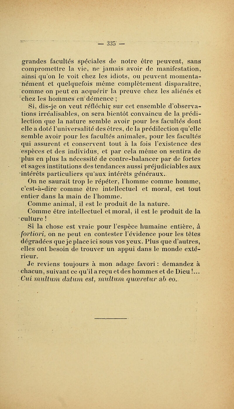grandes facultés spéciales de notre être peuvent, sans compromettre la vie, ne jamais avoir de manifestation, ainsi qu'on le voit chez les idiots, ou peuvent momenta- nément et quelquefois même complètement disparaître, comme on peut en acquérir la preuve chez les aliénés et chez les horiimes en'démence ; Si, dis-je on veut réfléchii; sur cet ensemble d'observa- tions irréalisables, on sera bientôt convaincu de la prédi- lection que la nature semble avoir pour les facultés dont elle a doté l'universalité des êtres, de la prédilection qu'elle semble avoir pour les facultés animales, pour les facultés qui assurent et conservent tout à la fois l'existence des espèces et des individus, et par cela même on sentira de plus en plus la nécessité de contre-balancer par de fortes et sages institutions des tendances aussi préjudiciables aux intérêts particuliers qu'aux intérêts généraux. On ne saurait trop le répéter, l'homme comme homme, c'est-à-dire comme être intellectuel et moral, est tout entier dans la main de l'homme. Comme animal, il est le produit de la nature. Comme être intellectuel et moral, il est le produit de la culture ! Si la chose est vraie pour l'espèce humaine entière, à fortiori, on ne peut en contester l'évidence pour les têtes dégradées quejeplaceici sous vos yeux. Plus que d'autres, elles ont besoin de trouver un appui dans le monde exté- rieur. Je reviens toujours à mon adage favori : demandez à chacun, suivant ce qu'il a reçu et des hommes et de Dieu !... Cui multum datum est, multum quœretur ab eo.