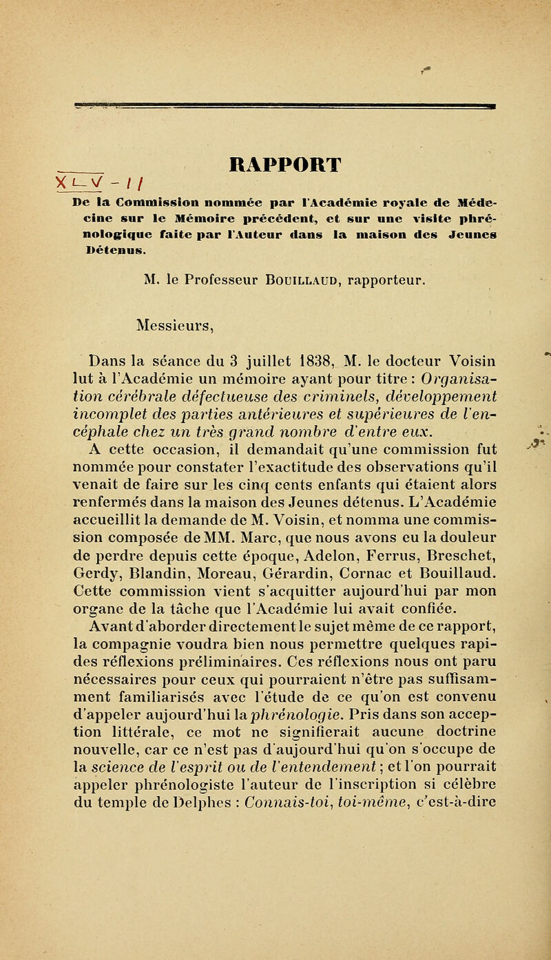 RAPPORT Xi~V - If De la Commission nommée par l'Académie royale de Méde- cine sur le Mémoire précédent, et sur une visite phré- nologique faite par l'Auteur dans la maison des Jeunes Détenus. M. le Professeur Bouillaud, rapporteur. Messieurs, Dans la séance du 3 juillet 1838, M. le docteur Voisin lut à l'Académie un mémoire ayant pour titre : Organisa- tion cérébrale défectueuse des criminels, développement incomplet des parties antérieures et supérieures de l'en- céphale chez un très grand nombre d'entre eux. A cette occasion, il demandait qu'une commission fut nommée pour constater l'exactitude des observations qu'il venait de faire sur les cinq cents enfants qui étaient alors renfermés dans la maison des Jeunes détenus. L'Académie accueillit la demande de M. Voisin, et nomma une commis- sion composée de MM. Marc, que nous avons eu la douleur de perdre depuis cette époque, Adelon, Ferrus, Breschet, Gerdy, Blandin, Moreau, Gérardin, Cornac et Bouillaud. Cette commission vient s'acquitter aujourd'hui par mon organe de la tâche que l'Académie lui avait confiée. Avant d'aborder directement le sujet même de ce rapport, la compagnie voudra bien nous permettre quelques rapi- des réflexions préliminaires. Ces réflexions nous ont paru nécessaires pour ceux qui pourraient n'être pas sufîîsam- ment familiarisés avec l'étude de ce qu'on est convenu d'appeler aujourd'hui Isiphrénologie. Pris dans son accep- tion littérale, ce mot ne signifierait aucune doctrine nouvelle, car ce n'est pas d'aujourd'hui qu'on s'occupe de la science de l'esprit ou de l'entendement ; et l'on pourrait appeler phrénologiste l'auteur de l'inscription si célèbre du temple de Delphes : Connais-toi^ toi-même, c'est-à-dire