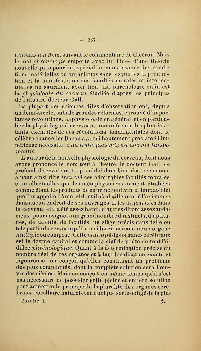 Connais ton âme, suivant le commentaire de Cicéron. Mais le mot phrénologie emporte avec lui l'idée d'une théorie nouvelle qui a pour but spécial la connaissance des condi- tions matérielles ou organiques sans lesquelles la produc- tion et la manifestation des facultés morales et intellec- tuelles ne sauraient avoir lieu. La phrénologie enfin est la physiologie du cerveau étudiée d'après les principes de l'illustre docteur Gall. La plupart des sciences dites d'observation ont, depuis un demi-siècle, subide grandes réformes, éprouvé d'impor- tantes révolutions. Laphysiologie en général, et en particu- lier la physiologie du cerveau, nous offre un des plus écla- tants exemples de ces révolutions fondamentales dont le célèbre chancelier Bacon avait si hautement proclamé l'im- périeuse nécessité : intauratio faeieiida e^t ab imis funda- mentis. L'auteur de la nouvelle physiologie 4u cerveau, dont nous avons prononcé le nom tout à l'heure, le docteur Gall, ce profond observateur, trop oublié dans bien des occasions, a pour ainsi dire incarné ces adinir^bles facultés morales et intellectuelles que les métaphysiciens avaient étudiées comme étant les produits de ee principe divin et immatériel que l'on appelle l'Ame, et dont il n'a d'ailleurs nié l'existence dans aucun endroit de ses ouvrages. Il les SLincarnées dans le cerveau, etilaété assez hardi, d'^ijtresdirontassezauda- cieux, pour assigner à un grand non^bre d'instincts, d'aptitu- des, de talents, de facultés, un siège précis dans telle ou tele partie du cerveau qu'il considère ainsi comme un organe multiple ou composé. Cette pluralité ^§s organes cérébraux est le dogme capital et comme Iqt clef de y'oûte de tout l'é- difice phrénologique. Quant à la déterming,tion précise du nombre réel de ces organes et à leur localisation exacte et rigoureuse, on conçoit qu'elles constituent un problème des plus compliqués, dont la conj.plète solution sera l'œu- vre des siècles. Mais on conçoit en n^ên^e ten^ps qu'il n'est pas nécessaire de posséder cette pleine et entière solution pour admettre le principe de la pluralité (Jps orgg.nes cérér braux, corollaire naturel et en quelque sorte obligé de la plu- Idiotie, I. 22
