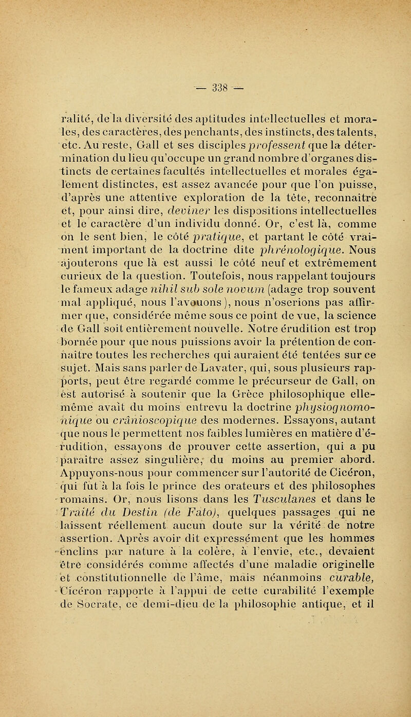 ralitc, de la diversité des aptitudes intellectuelles et mora- les, des caractères, des penchants, des instincts, des talents, etc. Au reste, Gall et ses disciples professe?ii que la déter- iiiination du lieu qu'occupe un grand nombre d'organes dis^ tincts de certaines facultés intellectuelles et morales éga- lement distinctes, est assez avancée pour que l'on puisse, d'après une attentive exploration de là tête, reconnaître et, pour ainsi dire, deviner les dispositions intellectuelles et le caractère d'un individu donné. Or, c'est là, comme on le sent bien, le côté pratique, et partant le côté vrai- ment important de la doctrine dite phrénologique. Nous ajouterons que là est aussi le côté neuf et extrêmement curieux de la question. Toutefois, nous rappelant toujours le fameux adage nihil sub sole novum (adage trop souvent mal appliqué, nous l'avouons ), nous n'oserions pas affir- mer que, considérée même sous ce point de vue, la science de Gall soit entièrement nouvelle. Notre érudition est trop bornée pour que nous puissions avoir la prétention de con- naître toutes les recherches qui auraient été tentées sur ce sujet. Mais sans parler de Lavater, qui, sous plusieurs rap- ports, peut être regardé comme le précurseur de Gall, on est autorisé à soutenir que la Grèce philosophique elle- même avait du moins entrevu la doctrine physiognomo- nique ou crânioscopique des modernes. Essayons, autant que nous le permettent nos faibles lumières en matière d'é- rudition, essayons de prouver cette assertion, qui a pu paraître assez singulière, du moins au premier abord. Appuyons-nous pour commencer sur l'autorité de Cicéron, qui fut à la fois le prince des orateurs et des philosophes romains. Or, nous lisons dans les Tusculanes et dans le Traité du Destin (de Fato), quelques passages qui ne laissent réellement aucun doute sur la vérité de notre assertion. Après avoir dit expressément que les hommes 'enclins par nature à la colère, à l'envie, etc., devaient être considérés comme affectés d'une maladie originelle et constitutionnelle de l'âme, mais néanmoins curable, 'Cicéron rapporte à l'appui de cette curabilité l'exemple de Socrate, ce demi-dieu de la philosophie antique, et il
