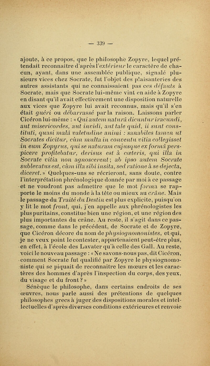 ajoute, à ce propos, que le philosophe Zopyre, lequel pi'é- tendait reconnaître d'après l'exfërieitr le caractère de cha- cun, ayant, dans une assemblée publique, signale plu- sieurs vices chez Socrate, fut l'objet des plaisanteries des autres assistants qui ne connaissaient pas ces défauts à Socrate, mais que Socrate lui-même vint en aide à Zopyre en disant qu'il avait effectivement une disposition naturelle aux vices que Zopyre lui avait reconnus, mais qu'il s'en était guéri ou débarrassé parla raison. Laissons parler Cicéron lui-même : ^Quiautemnaturâ dicuntur iracundi, aut miséricordes, aut invidi, aut taie quid, ii sunt cons- tituti, quasi malâ valetudiue animi : sanabiles tanien ut Socrates dicitur, cùm multain conventu vitia collegisset in eum Zopyrus, qui se naturam cujusque ex forma pers- picere profitebatur, derisus est à cœteris, qui illa in Socrate vitia non agnoscerent ; ab ipso auteni Socrate sublevatus est, ciun illa sibi insita, sed ratione à se dejecta, dzceref.» Quelques-uns se récrieront, sans doute, contre l'interprétation phrénologique donnée par moi à ce passage -et ne voudront pas admettre que le mot forma se rap- porte le moins du monde à la tête ou mieux au crâne. Mais le passage du Traité du Destin est plus explicite, puisqu'on y lit le mot front, qui, j'en appelle aux phrénologistes les plus puritains, constitue bien une région, et une région des plus importantes du crâne. Au reste, il s'agit dans ce pas- sage, comme dans le précédent, de Socrate et de Zopyre, que Cicéron décore du nom de physiognomonistes, et qui, je ne veux point le contester, appartenaient peut-être plus, en effet, à l'école des Lavater qu'à celle des Gall. Au reste, voici le nouveau passage : « Ne savons-nous pas, dit Cicéron, = comment Socrate fut qualifié par Zopyre le physiognomo- niste qui se piquait de reconnaître les mœurs et les carac- tères des hommes d'après l'inspection du corps, des yeux, du visage et du front ? » Sénèque le philosophe, dans certains endroits de ses œuvres, nous parle aussi des prétentions de quelques philosophes grecs à jugerdes dispositions morales et intel- lectuelles d'après diverses conditions extérieures et renvoie
