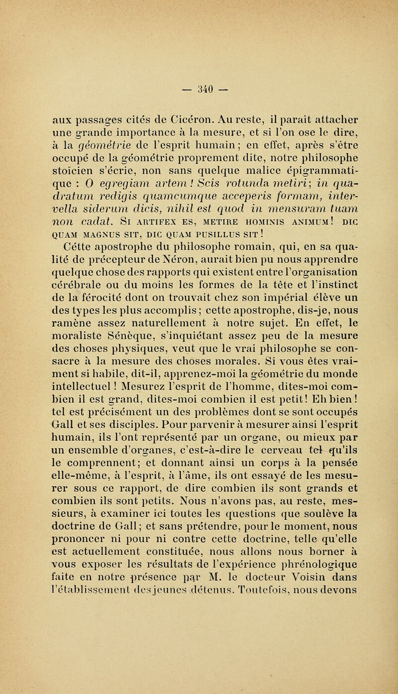 aux passages cites de Cicéron. Au reste, il paraît attacher une grande importance à la mesure, et si l'on ose le dire, à la géométrie de l'esprit humain ; en effet, après s'être occupé de la géométrie proprement dite, notre philosophe stoïcien s'écrie, non sans quelque malice épigrammati- que : 0 egregiam artem ! Scis rotunda metiri', in qua- dratum vedigis quaincimique acceperis fonnam, inter- vella siderum dicis, nihil est quod in inensuram tuam non cadat. Si artifex es, metire hominis animum! dig QUAM MAGNUS SIT, DIC QUAM PUSILLUS SIT ! Cette apostrophe du philosophe romain, qui, en sa qua- lité de précepteur de Néron, aurait bien pu nous apprendre quelque chose des rapports qui existent entre l'organisation cérébrale ou du moins les formes de la tète et l'instinct de la férocité dont on trouvait chez son impérial élève un des types les plus accomplis ; cette apostrophe, dis-je, nous ramène assez naturellement à notre sujet. En effet, le moraliste Sénèque, s'inquiétant assez peu de la mesure des choses physiques, veut que le vrai philosophe se con- sacre à la mesure des choses morales. Si vous êtes vrai- ment si habile, dit-il, apprenez-moi la géométrie du monde intellectuel ! Mesurez l'esprit de l'homme, dites-moi com- bien il est grand, dites-moi combien il est petit! Eh bien! tel est précisément un des problèmes dont se sont occupés Gall et ses disciples. Pour parvenir à mesurer ainsi l'esprit humain, ils l'ont représenté par un organe, ou mieux par un ensemble d'organes, c'est-à-dire le cerveau ter\ qu'ils le comprennent; et donnant ainsi un corps à la pensée elle-même, à l'esprit, à l'âme, ils ont essayé de les mesu- rer sous ce rapport, de dire combien ils sont grands et combien ils sont petits. Nous n'avons pas, au reste, mes- sieurs, à examiner ici toutes les questions que soulève la doctrine de Gall; et sans prétendre, pour le moment, nous prononcer ni pour ni contre cette doctrine, telle qu'elle est actuellement constituée, nous allons nous borner à vous exposer les résultats de l'expérience phrénologique faite en notre présence p£!,r M. le docteur Voisin dans l'établissement desjcuncs détenus. Toutefois, nous devons