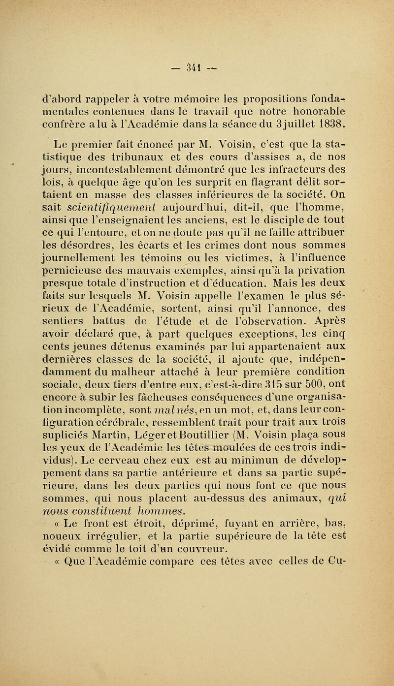 d'abord rappeler à votre mémoire les propositions fonda- mentales contenues dans le travail que notre honorable confrère a lu à l'Académie dans la séance du 3 juillet 1838. Le preriiier fait énoncé par M. Voisin, c'est que la sta- tistique des tribunaux et des cours d'assises a, de nos jours, incontestablement démontré que les infracteurs des lois, à quelque âge qu'on les surprit en flagrant délit sor- taient en masse des classes inférieures de la société. On sait scientifiquement aujourd'hui, dit-il, que l'homme, ainsi que l'enseignaient les anciens, est le disciple de tout ce qui l'entoure, et on ne doute pas qu'il ne faille attribuer les désordres, les écarts et les crimes dont nous sommes journellement les témoins ou les victimes, à l'influence pernicieuse des mauvais exemples, ainsi qu'à la privation presque totale d'instruction et d'éducation. Mais les deux faits sur lesquels M. Voisin appelle l'examen le plus sé- rieux de l'Académie, sortent, ainsi qu'il l'annonce, des sentiers battus de l'étude et de l'observation. Après avoir déclaré que, à part quelques exceptions, les cinq cents jeunes détenus examinés par lui appartenaient aux dernières classes de la société, il ajoute que, indépen- damment du malheur attaché à leur première condition sociale, deux tiers d'entre eux, c'est-à-dire 315 sur 500, ont encore à subir les fâcheuses conséquences d'une organisa- tion incomplète, sont inalnés.,en un mot, et, dans leur con- figuration cérébrale, ressemblent trait pour trait aux trois supliciés Martin, Léger et Boutillier (M. Voisin plaça sous les yeux de l'Académie les tètes moulées de ces trois indi- vidus). Le cerveau chez eux est au minimun de dévelop- pement dans sa partie antérieure et dans sa partie supé- rieure, dans les deux parties qui nous font ce que nous sommes, qui nous placent au-dessus des animaux, qui nous constituent hommes. « Le front est étroit, déprimé, fuyant en arrière, bas, noueux irrégulier, et la partie supérieure de la tête est évidé comme le toit d'un couvreur. « Que l'Académie compare ces têtes avec celles de €u-
