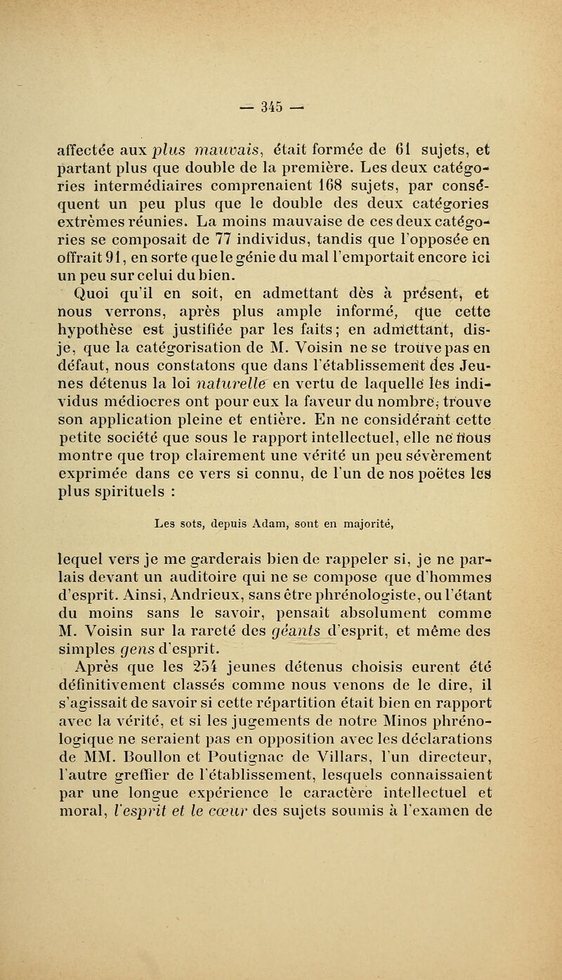 aiïectée aux plus mauvais^ était formée de 61 sujets, et partant plus que double de la première. Les deux catégo- ries intermédiaires comprenaient 168 sujets, par consé- quent un peu plus que le double des deux catégories extrêmes réunies. La moins mauvaise de ces deux catégo- ries se composait de 77 individus, tandis que l'opposée en offrait 91, en sorte que le génie du mal l'emportait encore ici un peu sur celui du bien. Quoi qu'il en soit, en admettant dès à présent, et nous verrons, après plus ample informé, que cette hypothèse est justifiée par les faits; en admieittant, dis- je, que la catégorisation de M. Voisin ne se trouve pas en défaut, nous constatons que dans l'établissemerit des Jeu- nes détenus la loi naturelle en vertu de laquelle lès indi- vidus médiocres ont pour eux la faveur du nombre, trouve son application pleine et entière. En ne considérant cette petite société que sous le rapport intellectuel, elle ne flous montre que trop clairement une vérité un peu sévèrement exprimée dans ce vers si connu, de l'un de nos poètes les plus spirituels : Les sots, depuis Adam, sont en majorité, lequel vers je me garderais bien de rappeler si, je ne par- lais devant un auditoire qui ne se compose que d'hommes d'esprit. Ainsi, Andrieux, sans être phrénologiste, ou l'étant du moins sans le savoir, pensait absolument comme M. Voisin sur la rareté des géants d'esprit, et même des simples gens d'esprit. Après que les 254 jeunes détenus choisis eurent été définitivement classés comme nous venons de le dire, il s'agissait de savoir si cette répartition était bien en rapport avec la vérité, et si les jugements de notre Minos phréno- logique ne seraient pas en opposition avec les déclarations de MM. Boullon et Poutignac de Villars, l'un directeur, l'autre greffier de rétablissement, lesquels connaissaient par une longue expérience le caractère intellectuel et moral, l'esprit et le cœur des sujets soumis à l'examen de