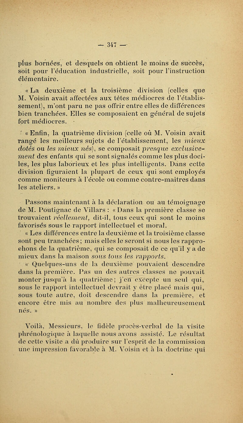 plus bornées, et desquels on obtient le moins de succès, soit pour l'éducation industrielle, soit pour l'instruction élémentaire. «La deuxième et la troisième division (celles que M. Voisin avait affectées aux têtes médiocres de l'établis- sement), m'ont paru ne pas offrir entre elles de différences bien tranchées. Elles se composaient en général de sujets fort médiocres. * - « Enfin, la quatrième division (celle où M. Voisin avait rangé les meilleurs sujets de l'établissement, les mieux dotés ou les mieux nés), se composait presque exclusive- ment des enfants qui se sont signalés comme les plus doci- les, les plus laborieux et les plus intelligents. Dans cette division figuraient la plupart de ceux qui sont employés comme moniteurs à l'école ou comme contre-maîtres dans les ateliers. » Passons maintenant h la déclaration ou au témoignage de M. Poutignac de Villars : «Dans la première classe se trouvaient réellement, dit-il, tous ceux qui sont le moins favorisés sous le rapport intellectuel et moral. « Les différences entre la deuxième et la troisième classe sont peu tranchées ; mais elles le seront si nous les rappro- ©hons de la quatrième, qui se composait de ce qu'il y a de mieux dans la maison sous tous les rapports. « Quelques-uns de la deuxième pouvaient descendre dans la première. Pas un des autres classes ne pouvait monter jusqu'à la quatrième; j'en excepte un seul qui, sous le rapport intellectuel devrait y être placé mais qui, sous toute autre, doit descendre dans la première, et encore être mis au nombre des plus malheureusement nés. » Voilà, Messieurs, le fidèle procès-verbal de la visite phrénologique à laquelle nous avons assisté. Le résultat de cette visite a dû produire sur l'esprit de la commission vme impression favoralîlc à M. Voisin et à la doctrine qui