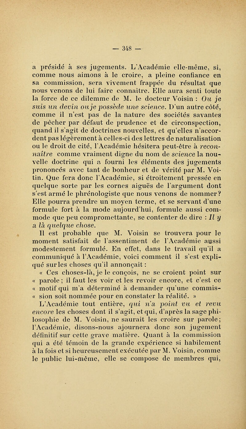 a prdsidé à ses jugements. L'Académie elle-même, si, comme nous aimons à le croire, a pleine confiance en sa commission, sera vivement frappée du résultat que nous venons de lui faire connaître. Elle aura senti toute la force de ce dilemme de M. le docteur Voisin : Ou je suis un devin ou je possède une science. D'un autre côté, comme il n'est pas de la nature des sociétés savantes de pécher par défaut de prudence et de circonspection, quand il s'agit de doctrines nouvelles, et qu'elles n'accor- dent pas légèrement à celles-ci des lettres de naturalisation ou le droit de cité, l'Académie hésitera peut-être à recon- naître comme vraiment digne du nom de science la nou- velle doctrine qui a fourni les éléments des jugements prononcés avec tant de bonheur et de vérité par M. Voi- tin. Que fera donc l'Académie, si étroitement pressée en quelque sorte par les cornes aiguës de l'argument dont s'est armé le phrénologiste que nous venons de nommer? Elle pourra prendre un moyen terme, et se servant d'une formule fort à la mode aujourd'hui, formule aussi com- mode que peu compromettante, se contenter de dire : Il y a là quelque chose. Il est probable que M. Voisin se trouvera pour le moment satisfait de l'assentiment de l'Académie aussi modestement formulé. En effet, dans le travail qu'il a communiqué à l'Académie, voici comment il s'est expli- qué sur les choses qu'il annonçait : « Ces choses-là, je le conçois, ne se croient point sur « parole ; il faut les voir et les revoir encore, et c'est ce « motif qui m'a déterminé à demander qu'une commis- « sion soit nommée pour en constater la réalité. » L'Académie tout entière, qui n'a point vu et revu encore les choses dont il s'agit, et qui, d'après la sage phi- losophie de M. Voisin, ne saurait les croire sur parole; l'Académie, disons-nous ajournera donc son jugement définitif sur cette grave matière. Quant à la commission qui a été témoin de la grande expérience si habilement à la fois et si heureusement exécutée par M. Voisin, comme le public lui-même, elle se compose de membres qui,