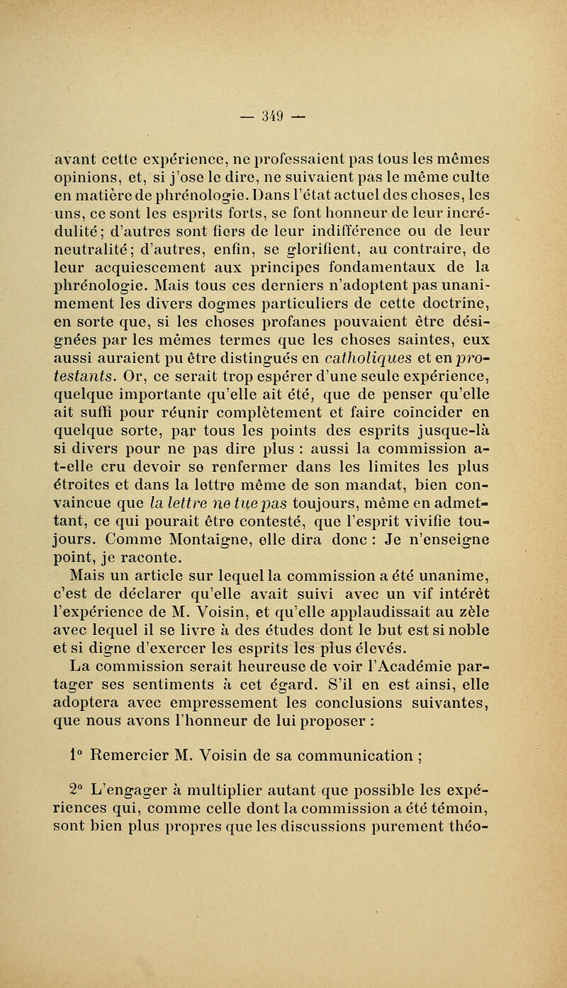 avant cette expérience, ne professaient pas tous les mêmes opinions, et, si j'ose le dire, ne suivaient pas le même culte en matière de phrénologie. Dans l'état actuel des choses, les uns, ce sont les esprits forts, se font honneur de leur incré- dulité ; d'autres sont fiers de leur indifférence ou de leur neutralité; d'autres, enfin, se glorifient, au contraire, de leur acquiescement aux principes fondamentaux de la phrénologie. Mais tous ces derniers n'adoptent pas unani- mement les divers dogmes particuliers de cette doctrine, en sorte que, si les choses profanes pouvaient être dési- gnées par les mêmes termes que les choses saintes, eux aussi auraient pu être distingués en catholiques et en pro- testants. Or, ce serait trop espérer d'une seule expérience, quelque importante qu'elle ait été, que de penser qu'elle ait suffi pour réunir complètement et faire coïncider en quelque sorte, par tous les points des esprits jusque-là si divers pour ne pas dire plus : aussi la commission a- t-elle cru devoir se renfermer dans les limites les plus étroites et dans la lettre même de son mandat, bien con- vaincue que la lettre ne tue pas toujours, même en admet- tant, ce qui pourait être contesté, que l'esprit vivifie tou- jours. Comme Montaigne, elle dira donc : Je n'enseigne point, je raconte. Mais un article sur lequel la commission a été unanime, c'est de déclarer qu'elle avait suivi avec un vif intérêt l'expérience de M. Voisin, et qu'elle applaudissait au zèle avec lequel il se livre à des études dont le but est si noble et si digne d'exercer les esprits les plus élevés. La commission serait heureuse de voir l'Académie par- tager ses sentiments à cet égard. S'il en est ainsi, elle adoptera avec empressement les conclusions suivantes, que nous avons l'honneur de lui proposer : 1° Remercier M. Voisin de sa communication ; 2 L'engager à multiplier autant que possible les expé- riences qui, comme celle dont la commission a été témoin, sont bien plus propres que les discussions purement théo-