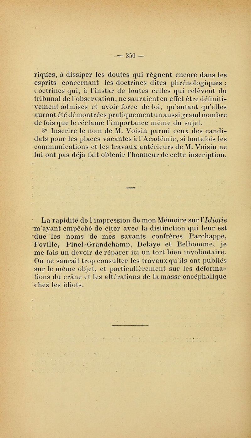 riqùes, à dissiper les doutes qui régnent encore dans les esprits concernant les doctrines dites phrénologiques ; t octrines qui, à l'instar de toutes celles qui relèvent du tribunal de l'observation, ne sauraient en effet être définiti- vement admises et avoir force de loi, qu'autant qu'elles auront dté démontrées pratiquement un aussi grand nombre de fois que le réclame l'importance même du sujet. 3° Inscrire le nom de M. Voisin parmi ceux des candi- dats pour les places vacantes à l'Académie, si toutefois les communications et les travaux antérieurs de M. Voisin ne lui ont pas déjà fait obtenir l'honneur de cette inscription. ' La rapidité de l'impression de mon Mémoire sur VIdiotie Tii'ayant empêché de citer avec la distinction qui leur est =due les noms de mes savants confrères Parchappe, Foville, Pinel-Grandchamp, Délaye et Belhomme, je me fais un devoir de réparer ici un tort bien involontaire. On ne saurait trop consulter les travaux qu'ils ont publiés sur le même objet, et particulièrement sur les déforma- tions du crâne et les altérations de la masse encéphalique chez les idiots.