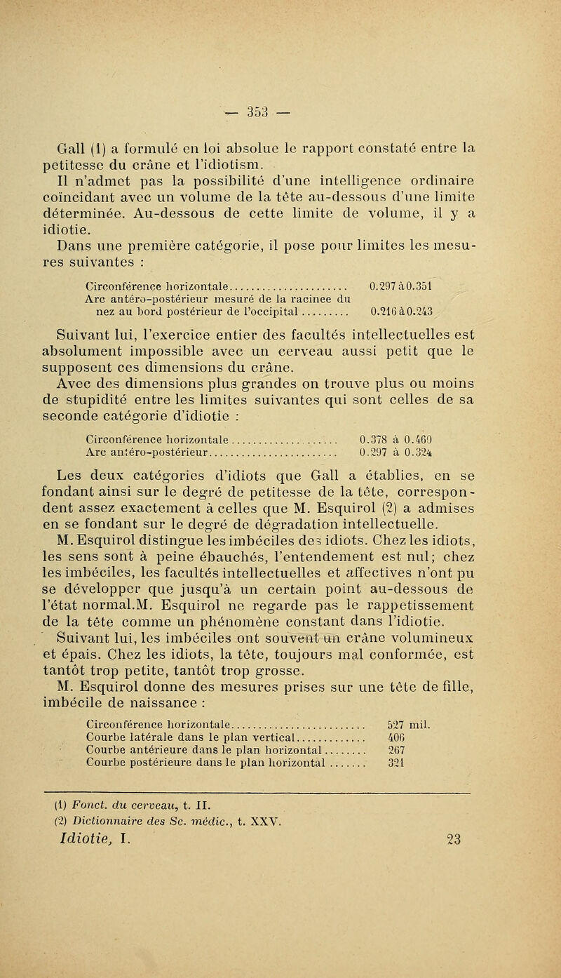 Gall (1) a formulé en loi absolue le rapport constaté entre la petitesse du crâne et l'idiotism. Il n'admet pas la possibilité d'une intelligence ordinaire coïncidant avec un volume de la tête au-dessous d'une limite déterminée. Au-dessous de cette limite de volume, il y a idiotie. Dans une première catégorie, il pose pour limites les mesu- res suivantes : Circonférence horizontale 0.297 à 0.351 Arc antéro-postérieur mesuré de la racinee du nez au bord postérieur de l'occipital 0.216àO.243 Suivant lui, l'exercice entier des facultés intellectuelles est absolument impossible avec un cerveau aussi petit que le supposent ces dimensions du crâne. Avec des dimensions plus grandes on trouve plus ou moins de stupidité entre les limites suivantes qui sont celles de sa seconde catégorie d'idiotie : Circonférence horizontale 0.378 à 0.469 Arc antéro-postérieur 0.297 à 0.324 Les deux catégories d'idiots que Gall a établies, en se fondant ainsi sur le degré de petitesse de la tête, correspon- dent assez exactement à celles que M. Esquirol (2) a admises en se fondant sur le degré de dégradation intellectuelle. M. Esquirol distingue les imbéciles des idiots. Chez les idiots, les sens sont à peine ébauchés, l'entendement est nul; chez les imbéciles, les facultés intellectuelles et affectives n'ont pu se développer que jusqu'à un certain point au-dessous de l'état normal.M. Esquirol ne regarde pas le rappetissement de la tête comme un phénomène constant dans l'idiotie. Suivant lui, les imbéciles ont souvent un crâne volumineux et épais. Chez les idiots, la tête, toujours mal conformée, est tantôt trop petite, tantôt trop grosse. M. Esquirol donne des mesures prises sur une tête de fille, imbécile de naissance : Circonférence horizontale 527 mil. Courbe latérale dans le plan vertical 406 Courbe antérieure dans le plan horizontal 267 Courbe postérieure dans le plan horizontal 321 (1) Fond, du cerveau, t. II. (2) Dictionnaire des Se. médic, t. XXV. Idiotie, I. 23