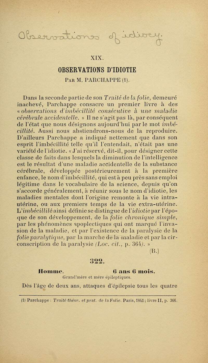 0?T^uA^UrcrrA>lA3-v-Oo cTl 1>-Almi^ XIX. OBSERVATIONS D'IDIOTIE Par m. PARCHAPPE (1). Dans la seconde partie de son Trciité de la, folie, demeuré inachevé, Parchappe consacre un premier livre à des « observations d'imbécillité consécutive à une maladie cérébrale accidentelle. » Il ne s'agit pas là, par conséquent de l'état que nous désignons aujourd'hui parle mot imbé- cillité. Aussi nous abstiendrons-nous de la reproduire. D'ailleurs Parchappe a indiqué nettement que dans son esprit l'imbécillité telle qu'il l'entendait, n'était pas une variété de l'idiotie. « J'ai réservé, dit-il, pour désigner cette classe de faits dans lesquels la diminution de l'intelligence est le résultat d'une maladie accidentelle de la substance cérébrale, développée postérieurement à la première enfance, le nom d'imbécillité, qui esta peu près sans emploi légitime dans le vocabulaire de la science, depuis qu'on s'accorde généralement, à réunir sous le nom d'idiotie, les maladies mentales dont l'origine remonte à la vie intra- utérine, ou aux premiers temps de la vie extra-utérine. h'imbécillilé ainsi définie se distingue de Vidiotie par l'épo- que de son développement, de la folie chronique simple^ par les phénomènes apoplectiques qui ont marqué l'inva- sion de la maladie, et par l'existence de la paralysie de la folie paralytique, par la marche de la maladie et par la cir- conscription de la paralysie (Loc. cit., p. 364^. » (B.) 322. Hoiiîme. 6 ans 6 mois. Grand'mère et mère épileptiques. Dès l'âge de deux ans, attaques d'épilepsie tous les quatre (1) Parchappe : Traité théor. et prat. de la Folie. Paris, 1841 ; livre II, p. 366,