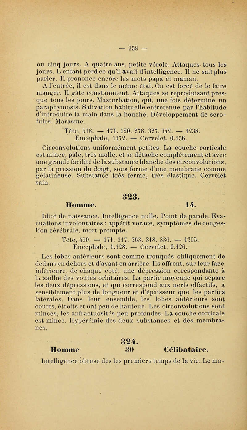 ou cinq jours. A quatre ans, petite vérole. Attaques tous les jours. L'enfant perd ce qu'il avait d'intelligence. Il ne sait plus parler. Il prononce encore les mots papa et maman. A l'entrée, il est dans le même état. On est forcé de le faire manger. Il gâte constamment. Attaques se reproduisant pres- que tous les jours. Masturbation, qui, une fois détermine un paraphymosis. Salivation habituelle entretenue par l'habitude d'introduire la main dans la bouche. Développement de scro- fules. Marasme. Tête, 518. — 171. 120. 278. 327. 342. — 1238. Encéphale, 1172. — Cervelet. 0.156. Circonvolutions uniformément petites. La couche corticale est mince, pâle, très molle, et se détache complètement et a,vec une grande facilité de la substance blanche des circonvolutions, par la pression du doigt, sous forme d'une membrane comme gélatineuse. Substance très ferme, très élastique. Cervelet sain. 323. Homme. 14. Idiot de naissance. Intelligence nulle. Point de parole. Eva- cuations involontaires : appétit vorace, symptômes de conges- tion cérébrale, mort prompte. Tète, 490. — 171. 117. 263. 318. 336. — 1205. Encéphale, 1.128. — Cervelet, 0.126. Les lobes antérieurs sont comme tronqués obliquement de dedans en dehors et d'avant en arrière. Ils offrent, sur leur face inférieure, de chaque côté, une dépression corespondante à ht saillie des voûtes orbitaires. La partie moyenne qui sépare les deux dépressions, et qui correspond aux nerfs olfactifs, a sensiblement plus de longueur et d'épaisseur que les parties latérales. Dans leur ensemble, les lobes antérieurs sont courts, étroits et ont peu de hauteur. Les circonvolutions sont minces, les anfractuosités peu profondes. La couche corticale est mince. Hypérémie des deux substances et des membra- nes. 324. Homme 30 Cclîbataîre. Intelligence obtuse dès les premiers temps de la vie. Le ma-