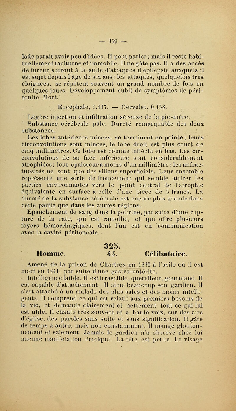 lade paraît avoir peu d'idées. li peut parler ; mais il reste habi- tuellement taciturne et immobile. Il ne gâte pas. Il a des accès de fureur surtout à la suite d'attaques d'épilepsie auxquels il est sujet depuis l'âge de six ans; les attaques, quelquefois très éloignées, se répètent souvent un grand nombre de fois en quelques jours. Développement subit de symptômes de péri- tonite. Mort. Encéphale, 1.117. — Cervelet. 0.158. Légère injection et infdtration séreuse de la pie-mère. Substance cérébrale pâle. Dureté remarquable des deux substances. Les lobes antérieurs minces, se terminent en pointe ; leurs circonvolutions sont minces^ le lobe droit est plus court de cinq millimètres. Ce lobe est comme intléchi en bas. Les cir- convolutions de sa face inférieure sont considérablement atrophiées; leur épaisseuramoins d'un millimètre; les anfrac- tuosités ne sont que des sillons superficiels. Leur ensemble représente une sorte de froncement qui semble attirer les parties environnantes vers le point central de l'atrophie équivalente en surface à celle d'une pièce de 5 francs. La dureté de la substance cérébrale est encore plus grande dans cette partie que dans les autres régions. Epanchement de sang dans la poitrine, par suite d'une rup- ture de la rate, qui est ramollie, et qui offre plusieurs foyers hémorrhagiques, dont l'un est en 'communication avec la cavité péritonéale. 325. Homme. A'S. Célibataire. Amené de la prison de Chartres en 1830 à l'asile où il est mort en 1S41, par suite d'une gastro-entérite. ■ Intelligence faible. Il est irrasciblc, querelleur, gourmand. Il est capable d'attachement. Il aime beaucoup son gardien. Il s'est attaché à un malade des plus sales et des moins intelli- gents. Il comprend ce qui est relatif aux premiers besoins de la vie, et demande clairement et nettement tout ce qui lui est utile. Il chante très souvent et à haute voix, sur des airs d'église, des paroles sans suite et sans signification. Il gâte de temps à autre, mais non constamment. Il mange glouton- nement et salement. Jamais le gardien n'a observé chez lui aucune manifetation erotique. La tète est petite. Le visage