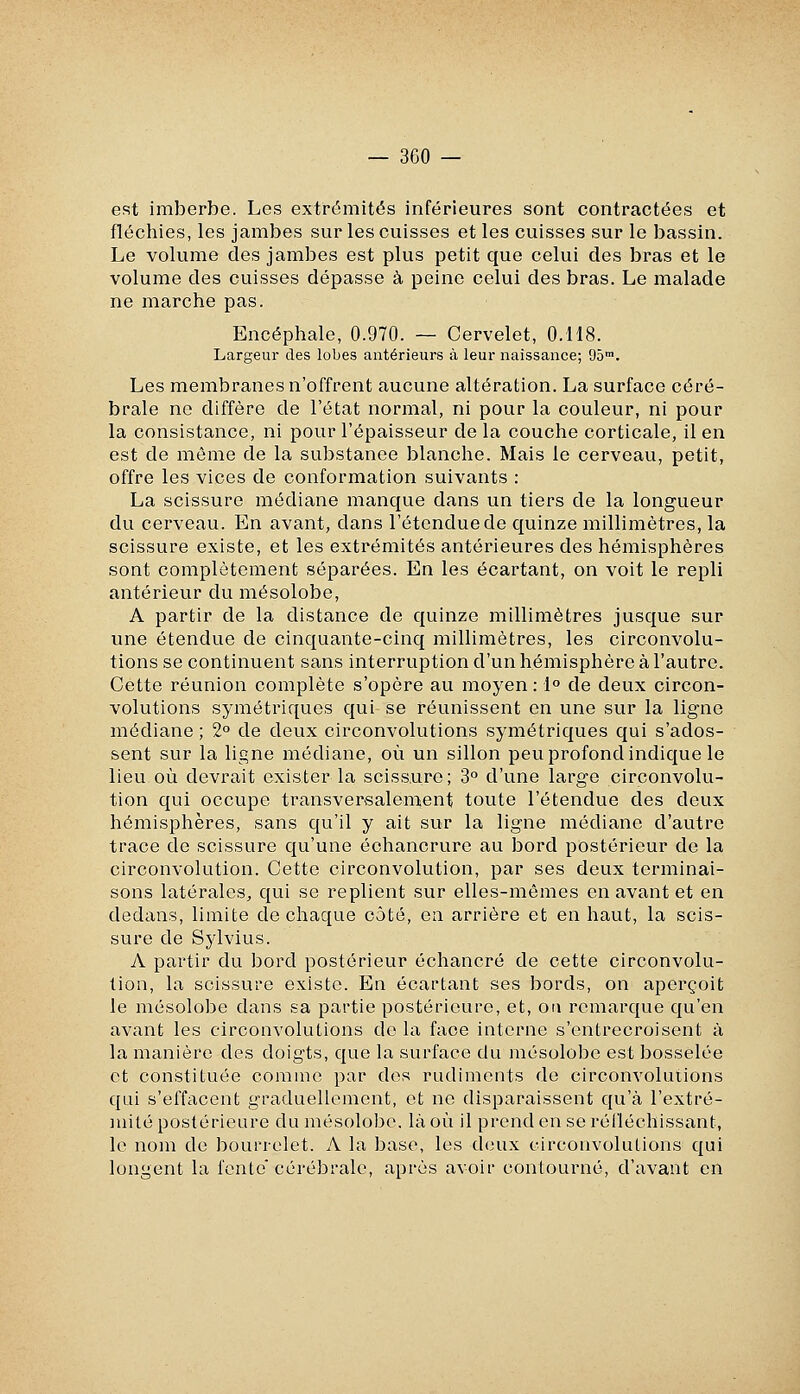 est imberbe. Les extrémités inférieures sont contractées et fléchies, les jambes sur les cuisses et les cuisses sur le bassin. Le volume des jambes est plus petit que celui des bras et le volume des cuisses dépasse à peine celui des bras. Le malade ne marche pas. Encéphale, 0.970. — Cervelet, 0.H8. Largeur des lobes antérieurs à leur naissance; 95™. Les membranes n'offrent aucune altération. La surface céré- brale ne diffère de l'état normal, ni pour la couleur, ni pour la consistance, ni pour l'épaisseur de la couche corticale, il en est de même de la substance blanche. Mais le cerveau, petit, offre les vices de conformation suivants : La scissure médiane manque dans un tiers de la longueur du cerveau. En avant, dans l'étendue de quinze millimètres, la scissure existe, et les extrémités antérieures des hémisphères sont complètement séparées. En les écartant, on voit le repli antérieur du mésolobe, A partir de la distance de quinze millimètres jusque sur une étendue de cinquante-cinq millimètres, les circonvolu- tions se continuent sans interruption d'un hémisphère à l'autre. Cette réunion complète s'opère au moyen : 1° de deux circon- volutions symétriques qui se réunissent en une sur la ligne médiane ; 2° de deux circonvolutions symétriques qui s'ados- sent sur la ligne médiane, où un sillon peu profond indique le lieu où devrait exister la scissure; 3° d'une large circonvolu- tion qui occupe transversalement toute l'étendue des deux hémisphères, sans qu'il y ait sur la ligne médiane d'autre trace de scissure qu'une échancrure au bord postérieur de la circonvolution. Cette circonvolution, par ses deux terminai- sons latérales, qui se replient sur elles-mêmes en avant et en dedans, limite de chaque côté, en arrière et en haut, la scis- sure de Sj'lvius. A partir du bord postérieur échancré de cette circonvolu- tion, la scissure existe. En écartant ses bords, on aperçoit le mésolobe dans sa partie postérieure, et, on remarque qu'en avant les circonvolutions de la face interne s'entrecroisent à la manière des doig'ts, que la surface du mésolobe est bosselée et constituée comme par des rudiments de circonvolutions qui s'effacent graduellement, et ne disparaissent qu'à l'extré- mité postérieure du mésolobe, là où il prend en se réiléchissant, le nom de bourrelet. A la base, les deux circonvolutions qui longent la fente'cérébrale, après avoir contourné, d'avant en
