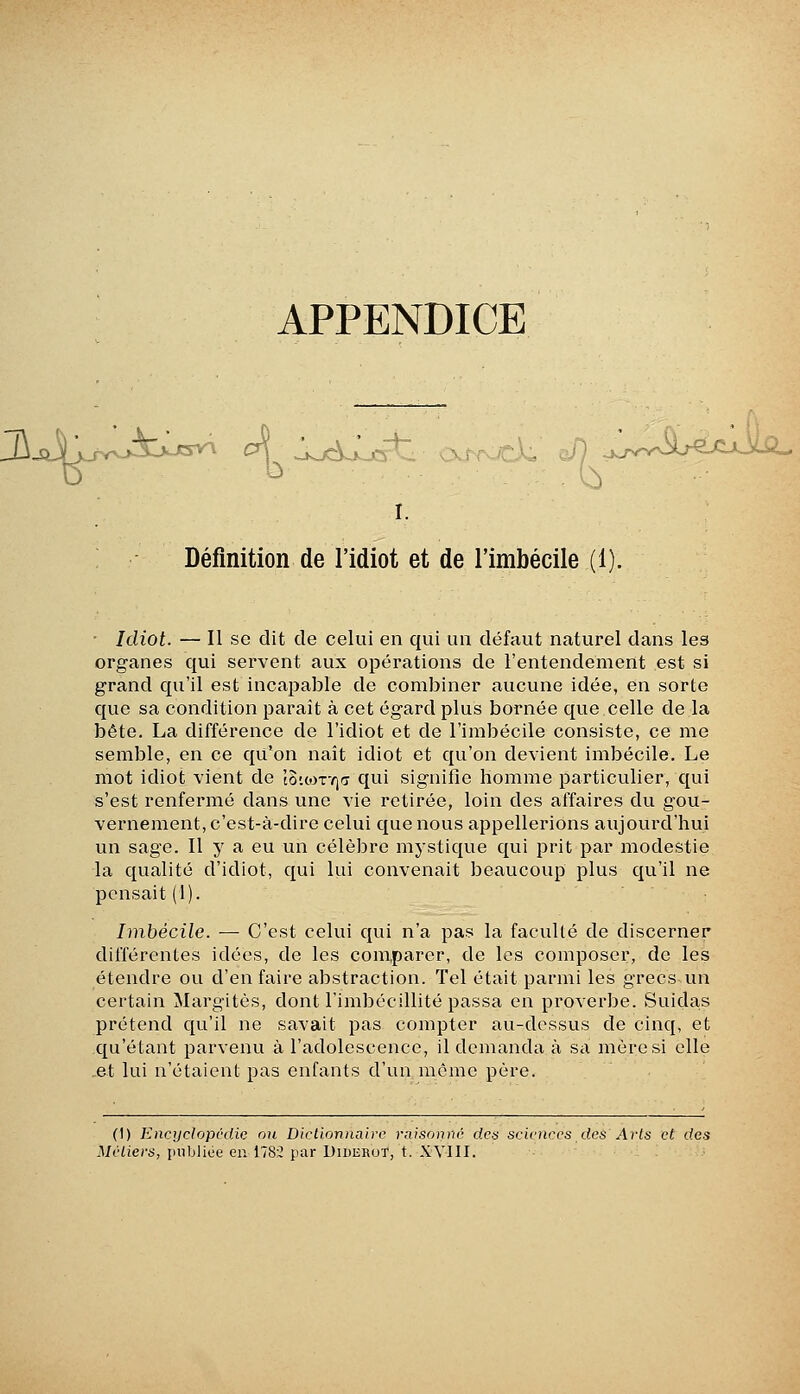 APPENDICE I. Définition de l'idiot et de l'imbécile (1). ■ Idiot. — Il se dit de celui en qui un défaut naturel dans les organes qui servent aux opérations de l'entendement est si grand qu'il est incapable de combiner aucune idée, en sorte que sa condition parait à cet égard plus bornée que celle de la bête. La différence de l'idiot et de l'imbécile consiste, ce me semble, en ce qu'on naît idiot et qu'on devient imbécile. Le mot idiot vient de lo'.corrja qui signifie homme particulier, qui s'est renfei'mé dans une vie retirée, loin des affaires du gou- vernement, c'est-à-dire celui que nous appellerions aujourd'hui un sage. Il y a eu un célèbre mystique qui prit par modestie la qualité d'idiot, qui lui convenait beaucoup plus qu'il ne pensait (1). Imbécile. — C'est celui qui n'a pas la facullé de discerner différentes idées, de les comparer, de les composer, de les étendre ou d'en faire abstraction. Tel était parmi les grecsun certain Margitès, dont l'imbécillité passa en proverbe. Suidas prétend qu'il ne savait pas compter au-dessus de cinq, et qu'étant parvenu à l'adolescence, il demanda à sa mère si elle ,et lui n'étaient pas enfants d'un même père. (1) Encyclopvdic nu Diclionnairc raisonne ries sciences des Arts et des Métiers, publiée en 1782 par Uiderut, t. XYIII.