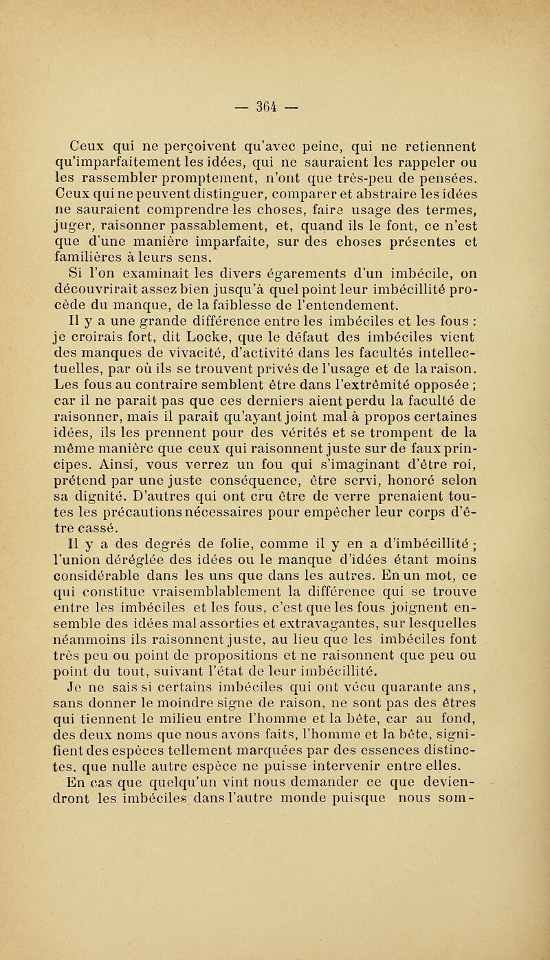 Ceux qui ne perçoivent qu'avec peine, qui ne retiennent qu'imparfaitement les idées, qui ne sauraient les rappeler ou les rassembler promptement, n'ont que très-peu de pensées. Ceux qui ne peuvent distinguer, comparer et abstraire les idées ne sauraient comprendre les choses, faire usage des termes, juger, raisonner passablement, et, quand ils le font, ce n'est que d'une manière imparfaite, sur des choses présentes et familières à leurs sens. Si l'on examinait les divers égarements d'un imbécile, on découvrirait assez bien jusqu'à quel point leur imbécillité pro- cède du manque, de la faiblesse de l'entendement. Il y a une grande différence entre les imbéciles et les fous : je croirais fort, dit Locke, que le défaut des imbéciles vient des manques de vivacité, d'activité dans les facultés intellec- tuelles, par où ils se trouvent privés de l'usage et de la raison. Les fous au contraire semblent être dans l'extrémité opposée ; car il ne parait pas que ces derniers aient perdu la faculté de raisonner, mais il paraît qu'ayant joint mal à propos certaines idées, ils les prennent pour des vérités et se trompent de la même manière que ceux qui raisonnent juste sur de faux prin- cipes. Ainsi, vous verrez un fou qui s'imaginant d'être roi, prétend par une juste conséquence, être servi, honoré selon sa dignité. D'autres qui ont cru être de verre prenaient tou- tes les précautions nécessaires pour empêcher leur corps d'ê- tre cassé. Il y a des degrés de folie, comme il y en a d'imbécillité ; l'union déréglée des idées ou le manque d'idées étant moins considérable dans les uns que dans les autres. En un mot, ce qui constitue vraisemblablement la différence qui se trouve entre les imbéciles et les fous, c'est que les fous joignent en- semble des idées mal assorties et extravagantes, sur lesquelles néanmoins ils raisonnent juste, au lieu que les imbéciles font très peu ou point de propositions et ne raisonnent que peu ou point du tout, suivant l'état de leur imbécillité. Je ne sais si certains imlDéciles qui ont vécu quarante ans, sans donner le moindre signe de raison, ne sont pas des êtres qui tiennent le milieu entre l'homme et la béte, car au fond, des deux noms que nous avons faits, l'homme et la béte, signi- fient des espèces tellement marquées par des essences distinc- tes, que nulle autre espèce ne puisse intervenir entre elles. En cas que quelqu'un vint nous demander ce que devien- dront les imbéciles dans l'autre monde puisque nous som-