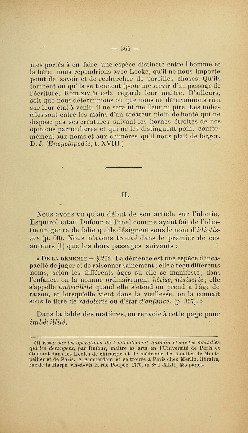 mes portés à en faire une espèce distincte entre l'homme et la bête, nous répondrions avec Locke, qu'il ne nous importe point de savoir et de rechercher de pareilles choses. Qu'ils tombent ou qu'ils se tiennent (pour me servir d'un passage de l'écriture, Rom,xiv,4) cela regarde leur maître. D'ailleurs, soit que nous déterminions ou que nous ne déterminions rien sur leur état à venir, il ne sera ni meilleur ni pire. Les imbé- ciles sont entre les mains d'un créateur plein débouté qui ne dispose pas ses créatures suivant les bornes étroites de nos opinions particulières et qui ne les distinguent point confor- mément aux noms et aux chimères qu'il nous plaît de forger. D. J. {Encyclopédie, t. XVIH.) IL Nous avons vu qu'au début de son article sur l'idiotie, Esquirol citait Dufour et Pinel comme ayant fait de l'idio- tie un genre de folie qu'ils désignent sous le nom d'idiotis- me (p. 00). Nous n'avons trouvé dans le pi'emier de ces auteurs (1) que les deux passages suivants : « De la démence — § 202. La démence est une espèce d'inca- pacité de juger et de raisonner sainement ; elle a reçu différents noms, selon les différents âges où elle se manifeste ; dans l'enfance, on la nomme ordinairement bêtise^ niaiserie ; elle s'appelle imbécillité quand elle s'étend ou prend à l'âge de raison, et lorsqu'elle vient dans la vieillesse, on la connaît sous le titre de radoterie ou d'état d'enfance, (p. 357). » Dans la table des matières, on renvoie à cette page pour imbécillité. (1) Essai sur les opérations de l'entendement humain et sur les maladies qui les dérangent, par Dufour, maître es arts en l'Université de Paris et étudiant dans les Ecoles de chirurgie et de médecine des facultés de Mont- pellier et de Paris. A Amsterdam et se trouve à Paris chez Merlin, libraire, rue de la Harpe, vis-à-vis la rue Poupée. 1770, in 8° I-XLII, 485 pages.